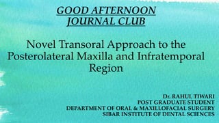 GOOD AFTERNOON
JOURNAL CLUB
Novel Transoral Approach to the
Posterolateral Maxilla and Infratemporal
Region
Dr. RAHUL TIWARI
POST GRADUATE STUDENT
DEPARTMENT OF ORAL & MAXILLOFACIAL SURGERY
SIBAR INSTITUTE OF DENTAL SCIENCES
 