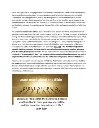 nationwasGod’s wayof bringingthe Man—JesusChrist—intothe world. The New Testamentdetails
the comingof that promisedMan.Hisname was Jesus,andHe fulfilledthe propheciesof the Old
TestamentasHe livedaperfectlife,died asthe atoningsacrifice andthus the Saviorforall who
believed.We canlearnthatJesuswasthe ‘one time sacrifice’forthe sinof the world because Jesus
broke the bondsof sinanddeath.Thisenablesusto know the outcome thatremovesouruncertainty
and that helps calmsourfears and know that throughfaithinHimwe have the possibilityof achieving
heaven.
The Central Character in the bible is Jesus—thewholebookisreallyaboutHim.The OldTestament
predictsHiscomingand setsthe stage for Hisentrance intothe world.The New TestamentdescribesHis
comingand Hiswork to bringsalvationtooursinful world.Jesusismore thana historical figure;infact,
He ismore than a man. He isGod inthe flesh,andHiscomingwasthe most importanteventinthe
historyof the world.God Himself became amaninorder to give usa clear,understandable picture of
whoHe is. As Christians whenwe are asked“whatisGod like? we mustknow that He islike Jesus;
because JesusisGodin humanform as we can learnfrom John1:14, “The Word became fleshand
made hisdwellingamongus. Wehave seen hisglory,the gloryof the one and onlySon,who came
from the Father, full ofgrace andtruth”.We can also learnwhenJesus Himself explainedwhoHe was
inJohn 14:9, “Jesusanswered: “Don’t youknow me, Philip,even after I have been amongyou such a
longtime? Anyonewho has seen me has seen the Father.How can yousay, ‘Showus the Father’?.
Presentedabove are onlyafewkeyaspectsof the Bible. AsChristianswe mustclearly know thatOne
can onlylearnmore about the Bible byfaithfullyreading,learningandmeditatingonwhatisreadfrom
the bible.The whole objective beingtoofferthe opportunityforthose whoare “lost”andin sinand
sinfulness,sothattheymaylearnto consciouslychange tobecome adifferentpersonanda new entity
inthe likenessof ChristJesus.
 