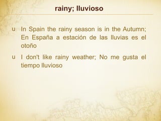 rainy; lluvioso
u In Spain the rainy season is in the Autumn;
En España a estación de las lluvias es el
otoño
u I don't like rainy weather; No me gusta el
tiempo lluvioso
 
