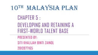 10TH MALAYSIA PLAN
CHAPTER 5 :
DEVELOPING AND RETAINING A
FIRST-WORLD TALENT BASE
PRESENTED BY:
SITI KHALIJAH BINTI ZAINOL
2013977165
 