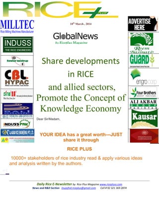 10th March , 2014

Share developments
in RICE
and allied sectors,
Promote the Concept of
Knowledge Economy
Dear Sir/Madam,

YOUR IDEA has a great worth---JUST
share it through
RICE PLUS
10000+ stakeholders of rice industry read & apply various ideas
and analysis written by the authors.

Daily Rice E-Newsletter by Rice Plus Magazine www.ricepluss.com
News and R&D Section mujajhid.riceplus@gmail.com
Cell # 92 321 369 2874

 