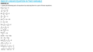 PAIR OF LINEAR EQUATION IN TWO VARIABLE
EXERCISE 3.6
1. Solve the following pairs of equations by reducing them to a pair of linear equations:
(i)
1
2𝑥
+
1
3𝑦
= 2
1
3𝑥
+
1
2𝑦
=
13
6
(ii)
2
𝑥
+
3
𝑦
= 2
4
𝑥
−
9
𝑦
= - 1
(iii)
4
𝑥
+ 3𝑦 = 14
3
𝑥
− 4𝑦 = 23
(iv)
5
𝑥−1
+
1
𝑦−2
= 2
6
𝑥−1
+
3
𝑦−2
= 1
(v)
7𝑥−2𝑦
𝑥𝑦
= 5
8𝑥 + 7𝑦
𝑥𝑦
= 15
(vi) 6x + 3y = 6xy
2x + 4y = 5xy
(vii)
10
𝑥+ 𝑦
+
2
𝑥 −𝑦
= 4
15
𝑥 + 𝑦
+
5
𝑥 − 𝑦
= - 2
(viii)
1
3𝑥 + 𝑦
+
1
3𝑥 −𝑦
=
3
4
1
2 3𝑥+𝑦
+
1
2 3𝑥 −𝑦
=
−1
8
 