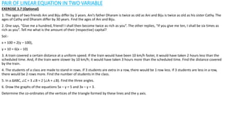 PAIR OF LINEAR EQUATION IN TWO VARIABLE
EXERCISE 3.7 (Optional)
1. The ages of two friends Ani and Biju differ by 3 years. Ani’s father Dharam is twice as old as Ani and Biju is twice as old as his sister Cathy. The
ages of Cathy and Dharam differ by 30 years. Find the ages of Ani and Biju.
2. One says, “Give me a hundred, friend! I shall then become twice as rich as you”. The other replies, “If you give me ten, I shall be six times as
rich as you”. Tell me what is the amount of their (respective) capital?
Sol:-
x + 100 = 2(y – 100),
y + 10 = 6(x – 10)
3. A train covered a certain distance at a uniform speed. If the train would have been 10 km/h faster, it would have taken 2 hours less than the
scheduled time. And, if the train were slower by 10 km/h; it would have taken 3 hours more than the scheduled time. Find the distance covered
by the train.
4. The students of a class are made to stand in rows. If 3 students are extra in a row, there would be 1 row less. If 3 students are less in a row,
there would be 2 rows more. Find the number of students in the class.
5. In a ∆ABC, ∠C = 3 ∠B = 2 (∠A + ∠B). Find the three angles.
6. Draw the graphs of the equations 5x – y = 5 and 3x – y = 3.
Determine the co-ordinates of the vertices of the triangle formed by these lines and the y axis.
 