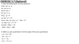EXERCISE 3.7 (Optional)
7. Solve the following pair of linear equations:
(i) px + qy = p – q
qx – py = p + q
(ii) ax + by = c
bx + ay = 1 + c
(iii)
𝑥
𝑎
−
𝑦
𝑏
= 0
ax + by = 𝑎2
+ 𝑏2
(iv) (a – b)x + (a + b) y = 𝑎2
− 2𝑎𝑏 − 𝑏2
(a + b)(x + y) = 𝑎2
+ 𝑏2
(v) 152x – 378y = – 74
–378x + 152y = – 604
8. ABCD is a cyclic quadrilateral. Find the angles of the cyclic quadrilateral.
∠ 𝐴 = 4𝑦 + 20
∠𝐵 = 3𝑦 − 5
∠𝐶 = −4𝑥
∠𝐷 = −7𝑥 + 5
 
