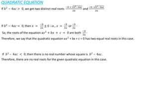 QUADRATIC EQUATION
If 𝑏2 − 4𝑎𝑐 > 0, we get two distinct real roots
−𝑏 + 𝑏2−4𝑎𝑐
2𝑎
and
−𝑏− 𝑏2−4𝑎𝑐
2𝑎
If 𝑏2 − 4𝑎𝑐 = 0, then 𝑥 =
−𝑏
2𝑎
± 0 i.e., 𝑥 =
−𝑏
2𝑎
or
−𝑏
2𝑎
⋅
So, the roots of the equation a𝑥2 + 𝑏𝑥 + 𝑐 = 0 are both
−𝑏
2𝑎
⋅
Therefore, we say that the quadratic equation a𝑥2 + bx + c = 0 has two equal real roots in this case.
If 𝑏2
– 4𝑎𝑐 < 0, then there is no real number whose square is 𝑏2
– 4𝑎𝑐.
Therefore, there are no real roots for the given quadratic equation in this case.
 