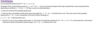 POLYNOMIAL
For any quadratic polynomial a𝑥2
+ 𝑏𝑥 + 𝑐, 𝑎 ≠ 0,
The graph of the corresponding equation 𝑦 = 𝑎𝑥2
+ 𝑏𝑥 + 𝑐 has one of the two shapes either open upwards like or open downwards like
depending on whether 𝑎 > 0 or 𝑎 < 0. (These curves are called parabolas.)
–1 and 4 are zeroes of the quadratic polynomial.
–1 and 4 are the x-coordinates of the points where the graph of 𝑦 = 𝑥2
– 3𝑥 – 4 intersects the x-axis. Thus, the zeroes of the quadratic
polynomial x 2 – 3𝑥 – 4 are x-coordinates of the points where the graph of
𝑦 = 𝑥2
– 3𝑥 – 4 intersects the x-axis.
• This fact is true for any quadratic polynomial, i.e., the zeroes of a quadratic polynomial a𝑥2
+ 𝑏𝑥 + 𝑐, 𝑎 ≠ 0, are precisely the x-coordinates
of the points where the parabola representing y = a𝑥2
+ 𝑏𝑥 + c intersects the x-axis.
 