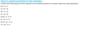 PAIR OF LINEAR EQUATION IN TWO VARIABLE
4. Which of the following pairs of linear equations are consistent/inconsistent? If consistent, obtain the solution graphically:
(i) x + y = 5,
2x + 2y = 10
(ii) x – y = 8,
3x – 3y = 16
(iii) 2x + y – 6 = 0,
4x – 2y – 4 = 0
(iv) 2x – 2y – 2 = 0,
4x – 4y – 5 = 0
 