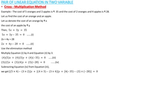 PAIR OF LINEAR EQUATION IN TWO VARIABLE
• Cross - Multiplication Method
Example:- The cost of 5 oranges and 3 apples is ₹ 35 and the cost of 2 oranges and 4 apples is ₹ 28.
Let us find the cost of an orange and an apple.
Let us denote the cost of an orange by ₹ x
the cost of an apple by ₹ y.
Then, 5𝑥 + 3𝑦 = 35
5𝑥 + 3𝑦 – 35 = 0 …….(i)
2x + 4y = 28
2𝑥 + 4𝑦 – 28 = 0 …….(ii)
Use the elimination method
Multiply Equation (i) by 4 and Equation (ii) by 3.
(4)(5)𝑥 + (4)(3)𝑦 + (4)(– 35) = 0 ……(iii)
(3)(2)𝑥 + (3)(4)𝑦 + (3)(– 28) = 0 …….(iv)
Subtracting Equation (iv) from Equation (iii),
we get [(5 × 4) – (3 × 2)]𝑥 + [(4 × 3) – (3 × 4)]𝑦 + [4(– 35) – (3) × (– 28)] = 0
 