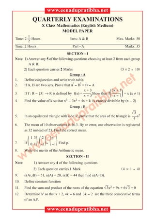 www.eenadupratibha.net
             QUARTERLY EXAMINATIONS
                     X Class Mathematics (English Medium)
                               MODEL PAPER
        1
Time: 2  Hours                          Parts: A & B                     Max. Marks: 50
        2
Time: 2 Hours                              Part - A                                Marks: 35

                                    SECTION - I
Note: 1) Answer any 5 of the following questions choosing at least 2 from each group
          A & B.
      2) Each question carries 2 Marks                                   (5 × 2 = 10)

                                 et
                                      Group - A



                              .)n
1.    Define conjunction and write truth table.
2.    If A, B are two sets. Prove that A' - B' = B - A

3.
                           h(a                  x+3               3x + 3
      If f : R − {3} → R is defined by f(x) =  Show that f  = x (x ≠ 1)


                        tib
                                                x-3                x-1
4.    Find the value of k so that x3 - 3x2 + 4x + k is exactly divisible by (x - 2)



                     pra                 Group - B
                                                                                          
                                                                                         √3
5.

                   du
        In an equilateral triangle with side 'a', prove that the area of the triangle is a2
                                                                                          4



                 na
6.      The mean of 10 observations is 16.3. By an error, one observation is registered



              ee)
        as 32 instead of 23. Find the correct mean.


7.     ( )( .) (
         w
            1 3
        If 0 1
                     2
                     –1 =
                            p
                            -1 Find p.
8.

      w w
        Write the merits of the Arithmetic mean.
                                      SECTION - II
Note:         1) Answer any 4 of the following questions
              2) Each question carries 1 Mark                                 (4   × 1   = 4)
9.      n(A∪B) = 51, n(A) = 20, n(B) = 44 then find n(A∩B).
10.     Define constant function
                                                                            
11.     Find the sum and product of the roots of the equation √ 3x2 + 9x + 6√ 3 = 0
12.     Determine 'k' so that k + 2, 4k - 6 and 3k - 2 are the three consecutive terms
        of an A.P.

                         www.eenadupratibha.net
 