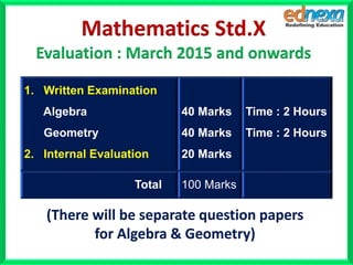 1. Written Examination
Algebra
Geometry
2. Internal Evaluation
40 Marks
40 Marks
20 Marks
Time : 2 Hours
Time : 2 Hours
Total 100 Marks
Mathematics Std.X
Evaluation : March 2015 and onwards
(There will be separate question papers
for Algebra & Geometry)
 
