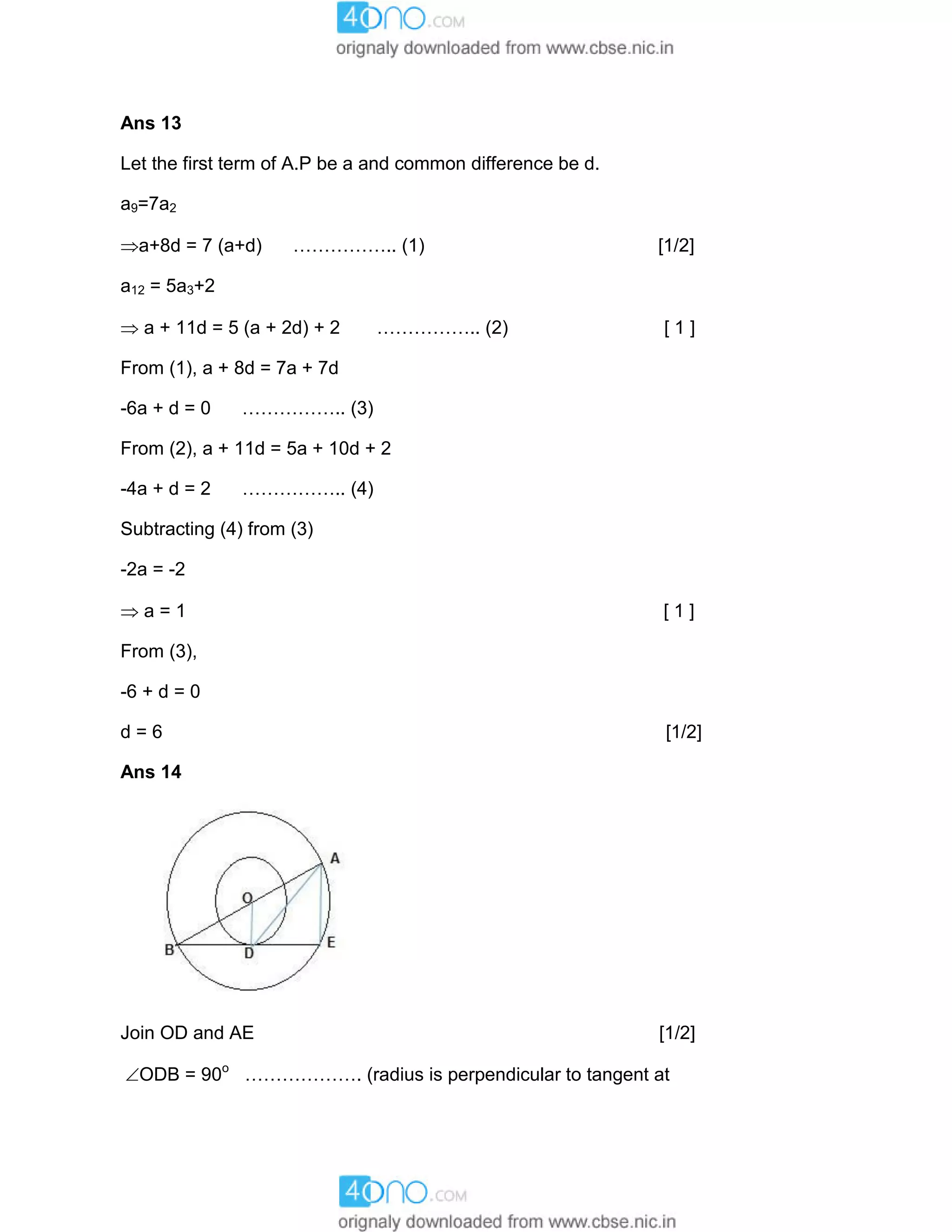 Ans 13
Let the first term of A.P be a and common difference be d.
a9=7a2
a+8d = 7 (a+d) …………….. (1) [1/2]
a12 = 5a3+2
 a + 11d = 5 (a + 2d) + 2 …………….. (2) [ 1 ]
From (1), a + 8d = 7a + 7d
-6a + d = 0 …………….. (3)
From (2), a + 11d = 5a + 10d + 2
-4a + d = 2 …………….. (4)
Subtracting (4) from (3)
-2a = -2
 a = 1 [ 1 ]
From (3),
-6 + d = 0
d = 6 [1/2]
Ans 14
Join OD and AE [1/2]
ODB = 90o
………………. (radius is perpendicular to tangent at
 