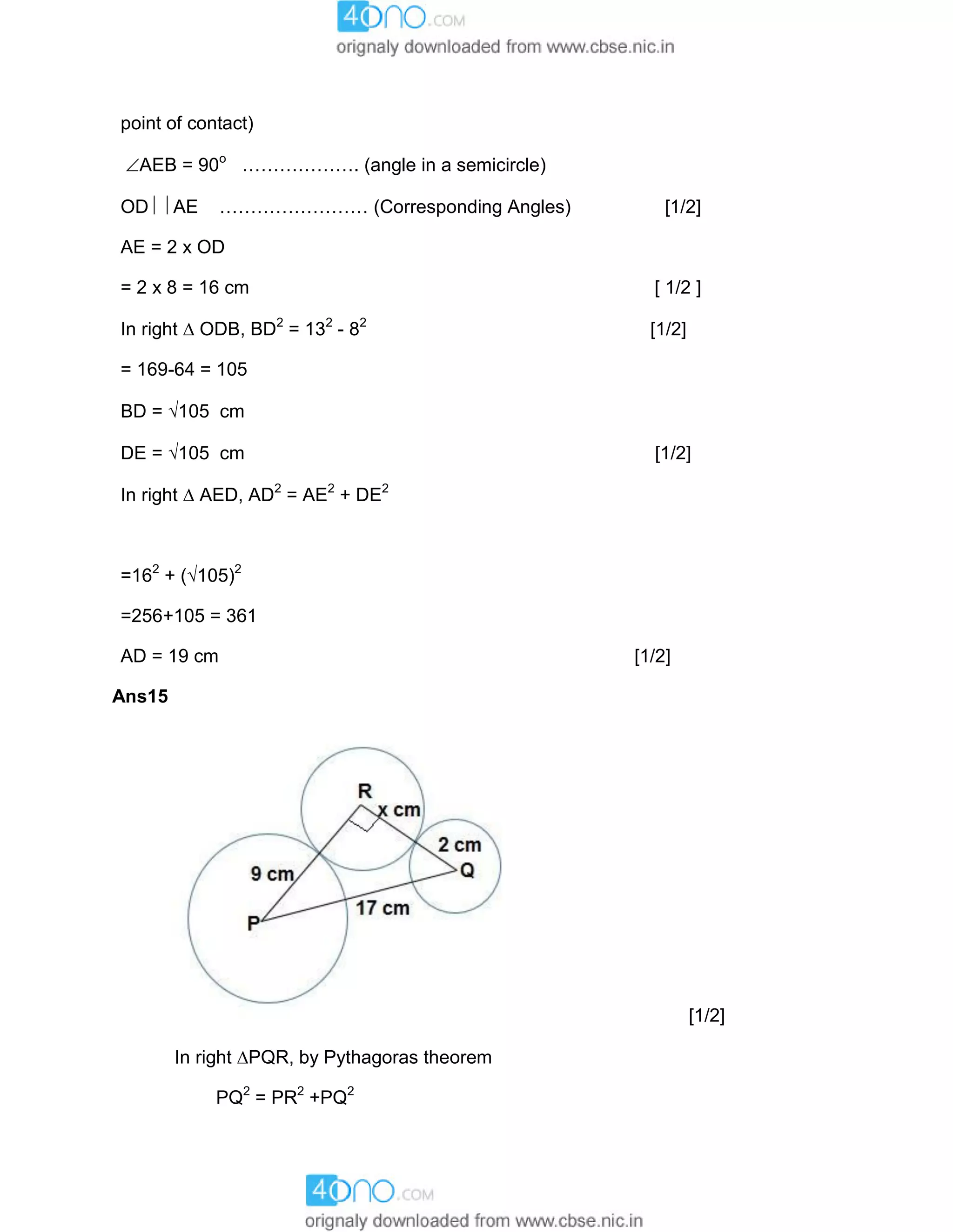 point of contact)
AEB = 90o
………………. (angle in a semicircle)
OD  AE …………………… (Corresponding Angles) [1/2]
AE = 2 x OD
= 2 x 8 = 16 cm [ 1/2 ]
In right  ODB, BD2
= 132
- 82
[1/2]
= 169-64 = 105
BD = 105 cm
DE = 105 cm [1/2]
In right  AED, AD2
= AE2
+ DE2
=162
+ (105)2
=256+105 = 361
AD = 19 cm [1/2]
Ans15
[1/2]
In right PQR, by Pythagoras theorem
PQ2
= PR2
+PQ2
 