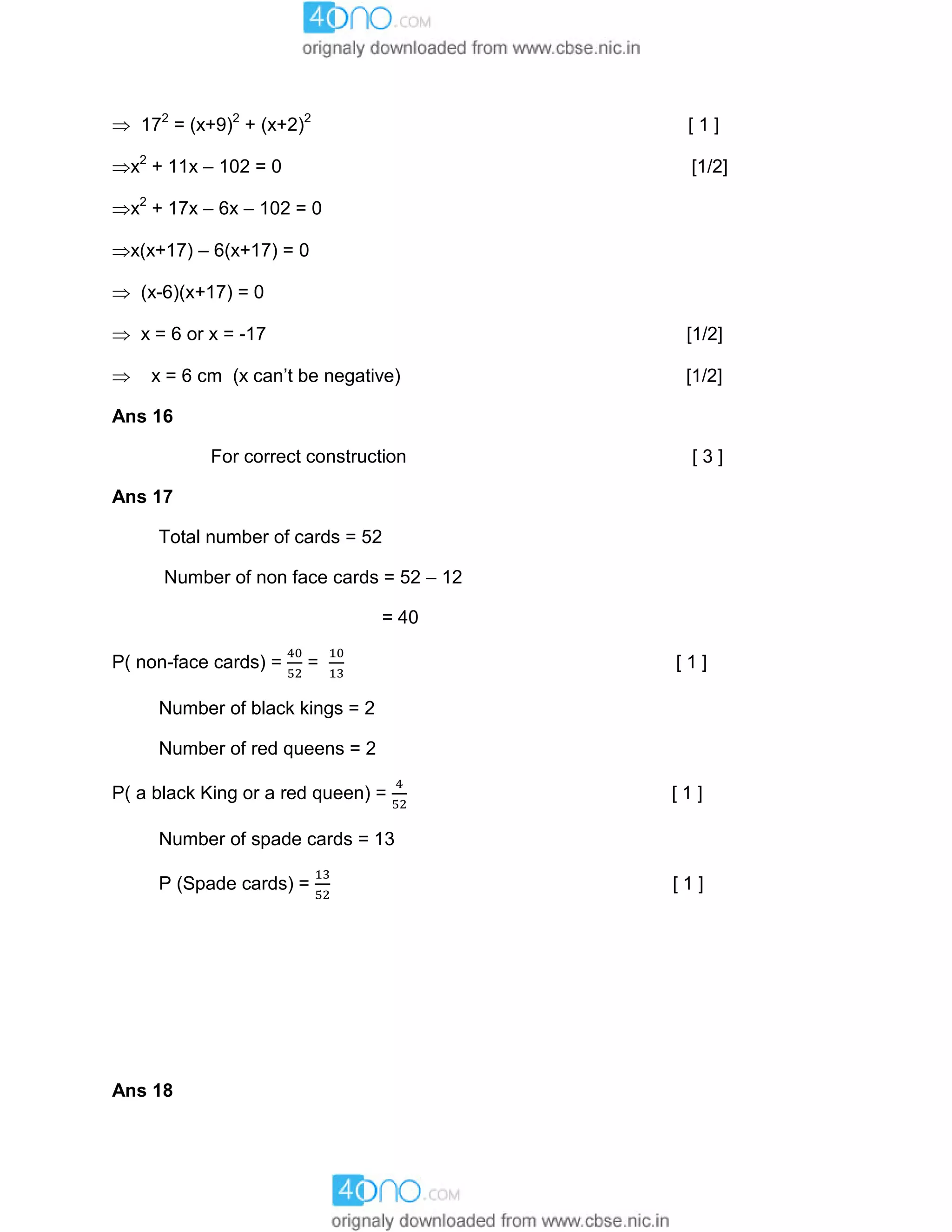  172
= (x+9)2
+ (x+2)2
[ 1 ]
x2
+ 11x – 102 = 0 [1/2]
x2
+ 17x – 6x – 102 = 0
x(x+17) – 6(x+17) = 0
 (x-6)(x+17) = 0
 x = 6 or x = -17 [1/2]
 x = 6 cm (x can’t be negative) [1/2]
Ans 16
For correct construction [ 3 ]
Ans 17
Total number of cards = 52
Number of non face cards = 52 – 12
= 40
P( non-face cards) = = [ 1 ]
Number of black kings = 2
Number of red queens = 2
P( a black King or a red queen) = [ 1 ]
Number of spade cards = 13
P (Spade cards) = [ 1 ]
Ans 18
 