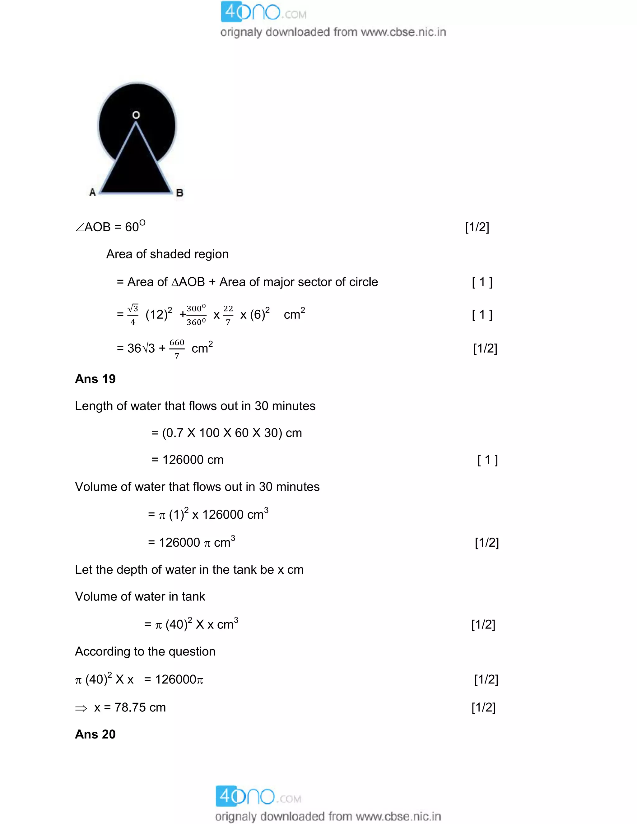 AOB = 60O
[1/2]
Area of shaded region
= Area of AOB + Area of major sector of circle [ 1 ]
= (12)2
+ x x (6)2
cm2
[ 1 ]
= 363 + cm2
[1/2]
Ans 19
Length of water that flows out in 30 minutes
= (0.7 X 100 X 60 X 30) cm
= 126000 cm [ 1 ]
Volume of water that flows out in 30 minutes
=  (1)2
x 126000 cm3
= 126000  cm3
[1/2]
Let the depth of water in the tank be x cm
Volume of water in tank
=  (40)2
X x cm3
[1/2]
According to the question
 (40)2
X x = 126000 [1/2]
 x = 78.75 cm [1/2]
Ans 20
 