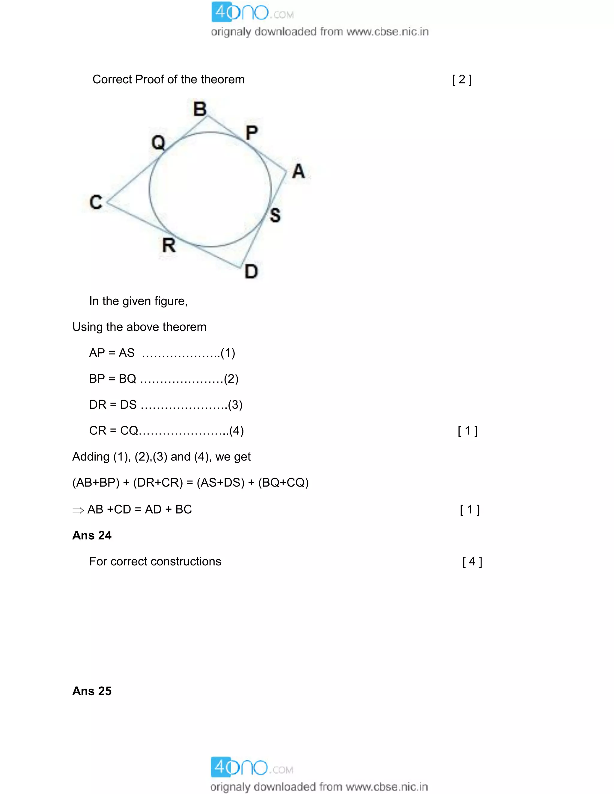 Correct Proof of the theorem [ 2 ]
In the given figure,
Using the above theorem
AP = AS ………………..(1)
BP = BQ …………………(2)
DR = DS ………………….(3)
CR = CQ…………………..(4) [ 1 ]
Adding (1), (2),(3) and (4), we get
(AB+BP) + (DR+CR) = (AS+DS) + (BQ+CQ)
 AB +CD = AD + BC [ 1 ]
Ans 24
For correct constructions [ 4 ]
Ans 25
 