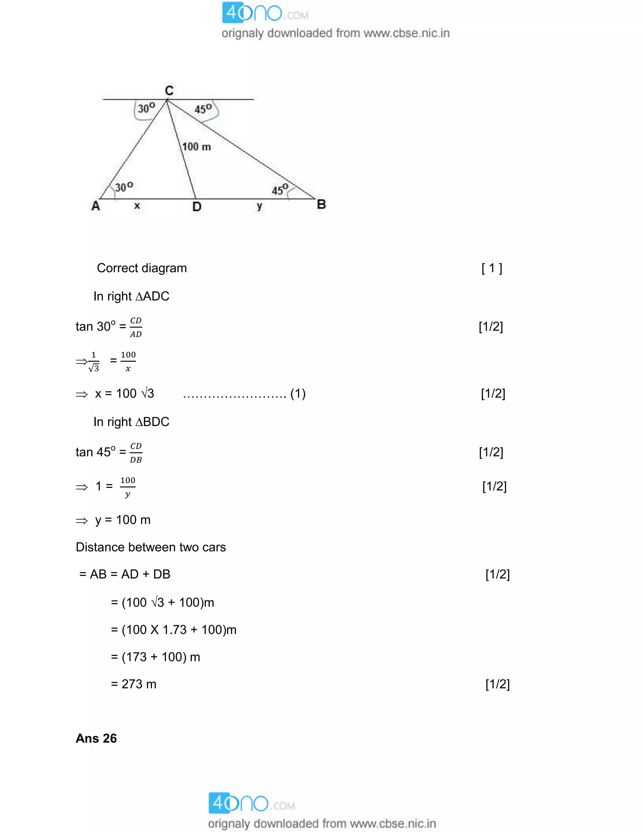 Correct diagram [ 1 ]
In right ADC
tan 30o
= [1/2]
 =
 x = 100 3 ……………………. (1) [1/2]
In right BDC
tan 45o
= [1/2]
 1 = [1/2]
 y = 100 m
Distance between two cars
= AB = AD + DB [1/2]
= (100 3 + 100)m
= (100 X 1.73 + 100)m
= (173 + 100) m
= 273 m [1/2]
Ans 26
 