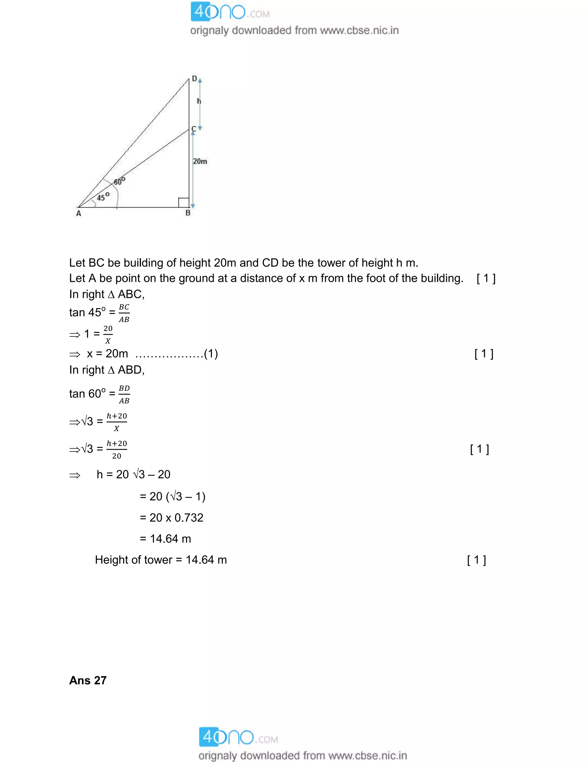 Let BC be building of height 20m and CD be the tower of height h m.
Let A be point on the ground at a distance of x m from the foot of the building. [ 1 ]
In right  ABC,
tan 45o
=
 1 =
 x = 20m ………………(1) [ 1 ]
In right  ABD,
tan 60o
=
3 =
3 = [ 1 ]
 h = 20 3 – 20
= 20 (3 – 1)
= 20 x 0.732
= 14.64 m
Height of tower = 14.64 m [ 1 ]
Ans 27
 