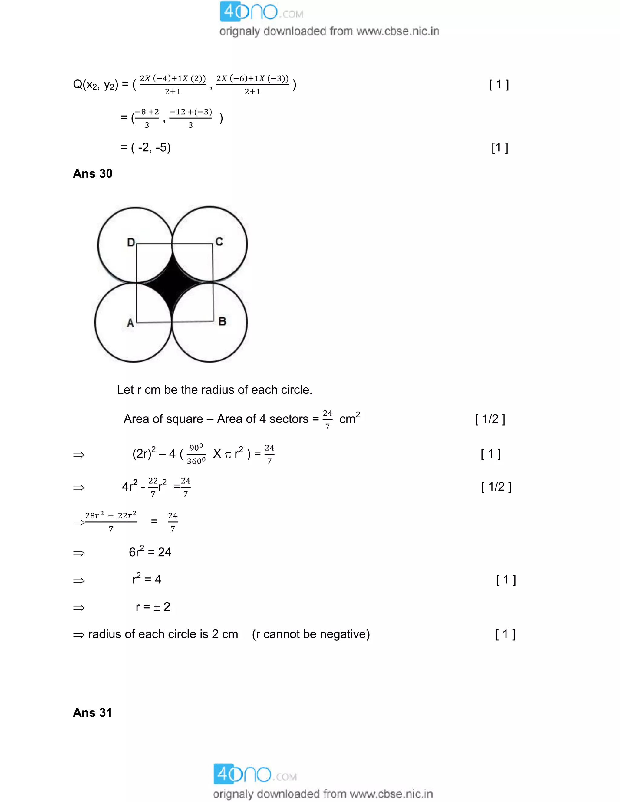 Q(x2, y2) = ( , ) [ 1 ]
= ( , )
= ( -2, -5) [1 ]
Ans 30
Let r cm be the radius of each circle.
Area of square – Area of 4 sectors = cm2
[ 1/2 ]
 (2r)2
– 4 ( X  r2
) = [ 1 ]
 4r2
- r2
= [ 1/2 ]
 =
 6r2
= 24
 r2
= 4 [ 1 ]
 r =  2
 radius of each circle is 2 cm (r cannot be negative) [ 1 ]
Ans 31
 