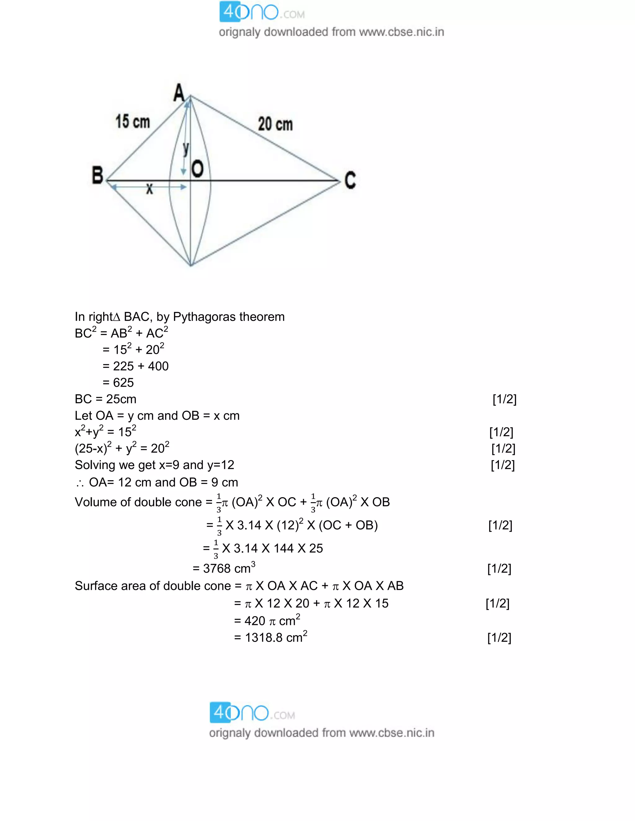 In right BAC, by Pythagoras theorem
BC2
= AB2
+ AC2
= 152
+ 202
= 225 + 400
= 625
BC = 25cm [1/2]
Let OA = y cm and OB = x cm
x2
+y2
= 152
[1/2]
(25-x)2
+ y2
= 202
[1/2]
Solving we get x=9 and y=12 [1/2]
 OA= 12 cm and OB = 9 cm
Volume of double cone =  (OA)2
X OC +  (OA)2
X OB
= X 3.14 X (12)2
X (OC + OB) [1/2]
= X 3.14 X 144 X 25
= 3768 cm3
[1/2]
Surface area of double cone =  X OA X AC +  X OA X AB
=  X 12 X 20 +  X 12 X 15 [1/2]
= 420  cm2
= 1318.8 cm2
[1/2]
 