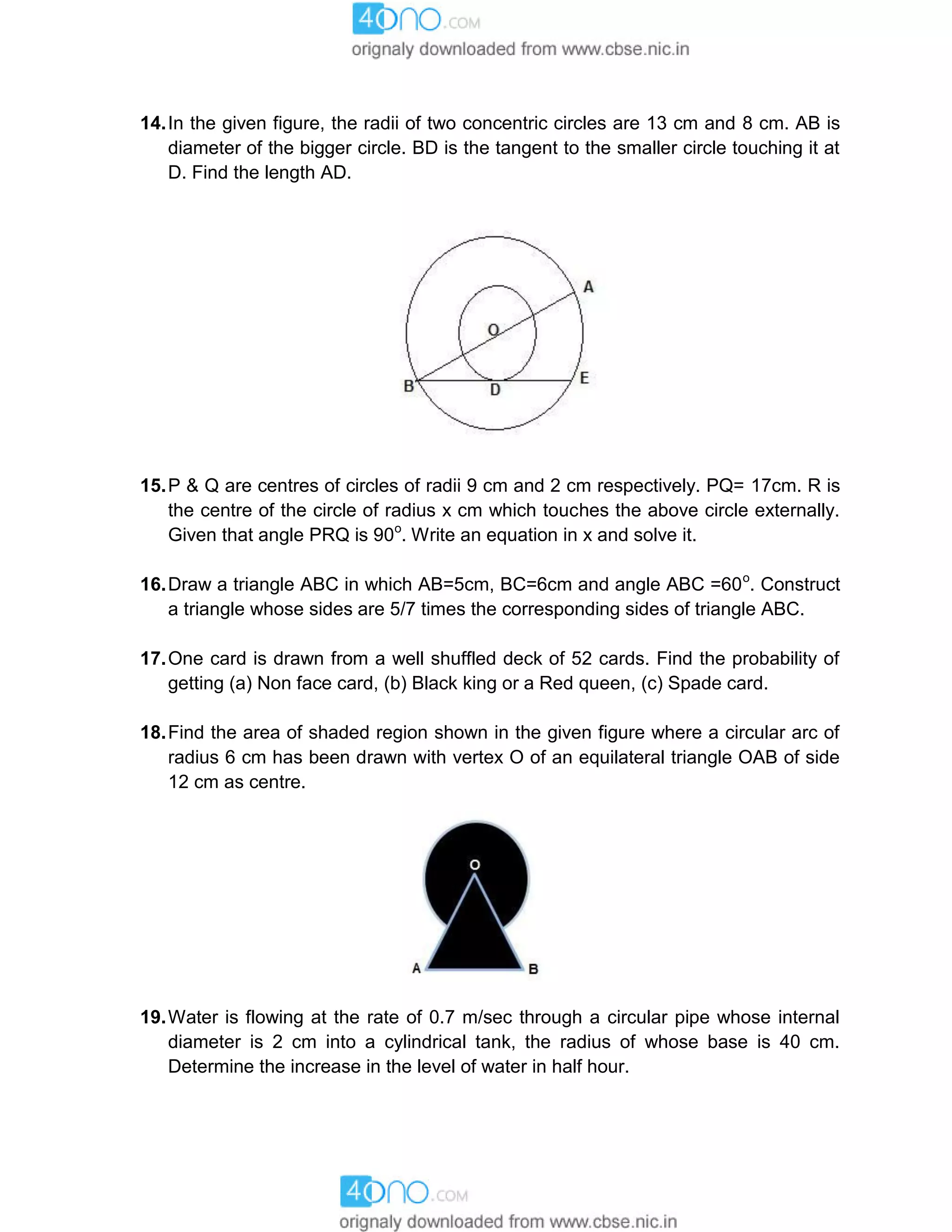14.In the given figure, the radii of two concentric circles are 13 cm and 8 cm. AB is
diameter of the bigger circle. BD is the tangent to the smaller circle touching it at
D. Find the length AD.
15.P & Q are centres of circles of radii 9 cm and 2 cm respectively. PQ= 17cm. R is
the centre of the circle of radius x cm which touches the above circle externally.
Given that angle PRQ is 90o
. Write an equation in x and solve it.
16.Draw a triangle ABC in which AB=5cm, BC=6cm and angle ABC =60o
. Construct
a triangle whose sides are 5/7 times the corresponding sides of triangle ABC.
17.One card is drawn from a well shuffled deck of 52 cards. Find the probability of
getting (a) Non face card, (b) Black king or a Red queen, (c) Spade card.
18.Find the area of shaded region shown in the given figure where a circular arc of
radius 6 cm has been drawn with vertex O of an equilateral triangle OAB of side
12 cm as centre.
19.Water is flowing at the rate of 0.7 m/sec through a circular pipe whose internal
diameter is 2 cm into a cylindrical tank, the radius of whose base is 40 cm.
Determine the increase in the level of water in half hour.
 