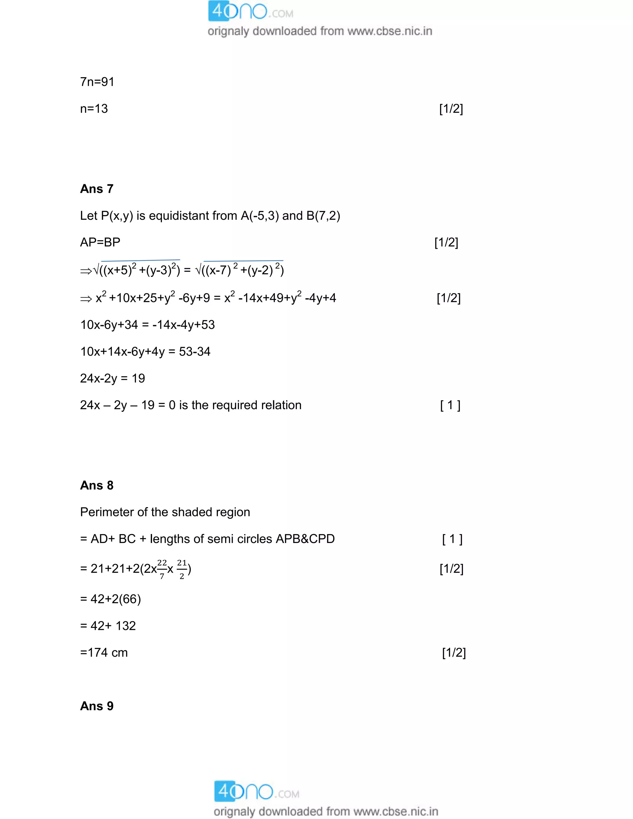 7n=91
n=13 [1/2]
Ans 7
Let P(x,y) is equidistant from A(-5,3) and B(7,2)
AP=BP [1/2]
((x+5)2
+(y-3)2
) = ((x-7) 2
+(y-2) 2
)
 x2
+10x+25+y2
-6y+9 = x2
-14x+49+y2
-4y+4 [1/2]
10x-6y+34 = -14x-4y+53
10x+14x-6y+4y = 53-34
24x-2y = 19
24x – 2y – 19 = 0 is the required relation [ 1 ]
Ans 8
Perimeter of the shaded region
= AD+ BC + lengths of semi circles APB&CPD [ 1 ]
= 21+21+2(2x x ) [1/2]
= 42+2(66)
= 42+ 132
=174 cm [1/2]
Ans 9
 