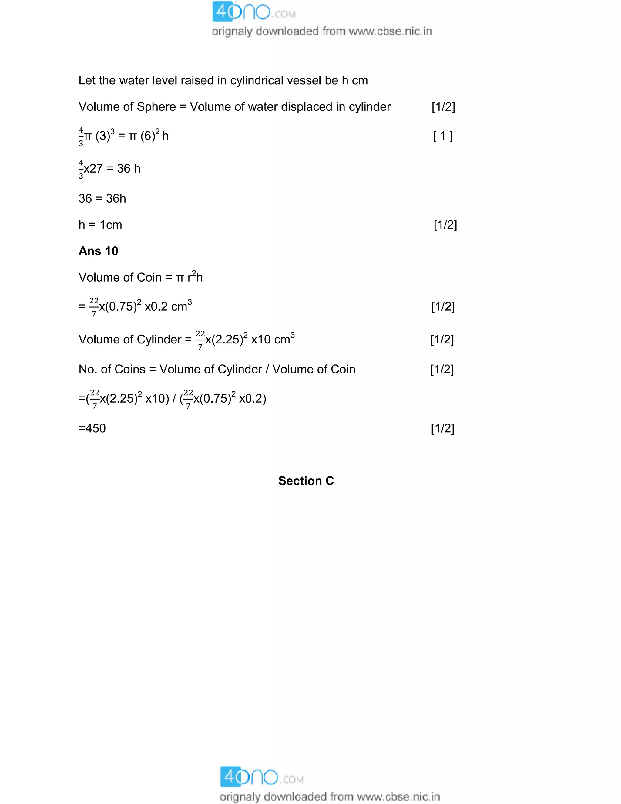 Let the water level raised in cylindrical vessel be h cm
Volume of Sphere = Volume of water displaced in cylinder [1/2]
π (3)3
= π (6)2
h [ 1 ]
x27 = 36 h
36 = 36h
h = 1cm [1/2]
Ans 10
Volume of Coin = π r2
h
= x(0.75)2
x0.2 cm3
[1/2]
Volume of Cylinder = x(2.25)2
x10 cm3
[1/2]
No. of Coins = Volume of Cylinder / Volume of Coin [1/2]
=( x(2.25)2
x10) / ( x(0.75)2
x0.2)
=450 [1/2]
Section C
 