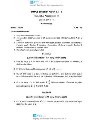 SAMPLE QUESTION PAPER (Set - II)
Summative Assessment – II
Class-X (2015–16)
Mathematics
Time: 3 hours M. M. : 90
General Instructions:
1. All questions are compulsory.
2. The question paper consists of 31 questions divided into four sections A, B, C
and D.
3. Section A contains 4 questions of 1 mark each. Section B contains 6 questions of
2 marks each. Section C contains 10 questions of 3 marks each. Section D
contains 11 questions of 4 marks each.
4. Use of calculators is not permitted.
Section A
(Question numbers 1 to 4 carry 1 mark each)
1. Find the value of k, for which one root of the quadratic equation kx2
-14x+8=0 is
six times the other.
2. Find the tenth term of the sequence 2, 8, 18, ………
3. Out of 200 bulbs in a box, 12 bulbs are defective. One bulb is taken out at
random from the box. What is the probability that the drawn bulb is not defective?
4. Find the value of a, for which point P ( , 2) is the midpoint of the line segment
joining the points Q (-5, 4) and R(-1, 0).
Section B
(Question numbers 5 to 10 carry 2 marks each)
5. If 2 is a root of the equation x2
+kx+12=0 and the equation x2
+kx+q=0 has equal
roots, find the value of q.
 