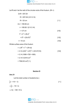 Let R and r be the radii of the circular ends of the frustum. (R> r)
2R = 207.24
R = 207.24/ (2 X 3.14)
R = 33 cm [ 1 ]
2r = 169.56 cm
r = 169.56 / (2 X 3.14)
r = 27 cm [1/2]
l2
= h2
+ (R-r)2
= 82
+ (33-27)2
[1/2]
l = 10 cm [1/2]
Whole surface area of the frustum
=  (R2
+ r2
+ (R+r)l)
= 3.14 ((33)2
+ (27)2
+ (33+27)10) [1/2]
= 3.14 (1089 +729 + 600)
= 3.14 X 2418 cm2
= 7592.52 cm2
[ 1 ]
Section D
Ans 21
Let the total number of students be x
x = 16 + x [ 1 ]
 x - 16 =x
 3x – 128 = 8x
 