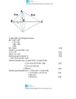 In right BAC, by Pythagoras theorem
BC2
= AB2
+ AC2
= 152
+ 202
= 225 + 400
= 625
BC = 25cm [1/2]
Let OA = y cm and OB = x cm
x2
+y2
= 152
[1/2]
(25-x)2
+ y2
= 202
[1/2]
Solving we get x=9 and y=12 [1/2]
 OA= 12 cm and OB = 9 cm
Volume of double cone =  (OA)2
X OC +  (OA)2
X OB
= X 3.14 X (12)2
X (OC + OB) [1/2]
= X 3.14 X 144 X 25
= 3768 cm3
[1/2]
Surface area of double cone =  X OA X AC +  X OA X AB
=  X 12 X 20 +  X 12 X 15 [1/2]
= 420  cm2
= 1318.8 cm2
[1/2]
 