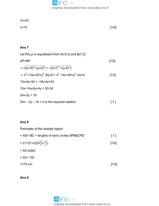 7n=91
n=13 [1/2]
Ans 7
Let P(x,y) is equidistant from A(-5,3) and B(7,2)
AP=BP [1/2]
((x+5)2
+(y-3)2
) = ((x-7) 2
+(y-2) 2
)
 x2
+10x+25+y2
-6y+9 = x2
-14x+49+y2
-4y+4 [1/2]
10x-6y+34 = -14x-4y+53
10x+14x-6y+4y = 53-34
24x-2y = 19
24x – 2y – 19 = 0 is the required relation [ 1 ]
Ans 8
Perimeter of the shaded region
= AD+ BC + lengths of semi circles APB&CPD [ 1 ]
= 21+21+2(2x x ) [1/2]
= 42+2(66)
= 42+ 132
=174 cm [1/2]
Ans 9
 