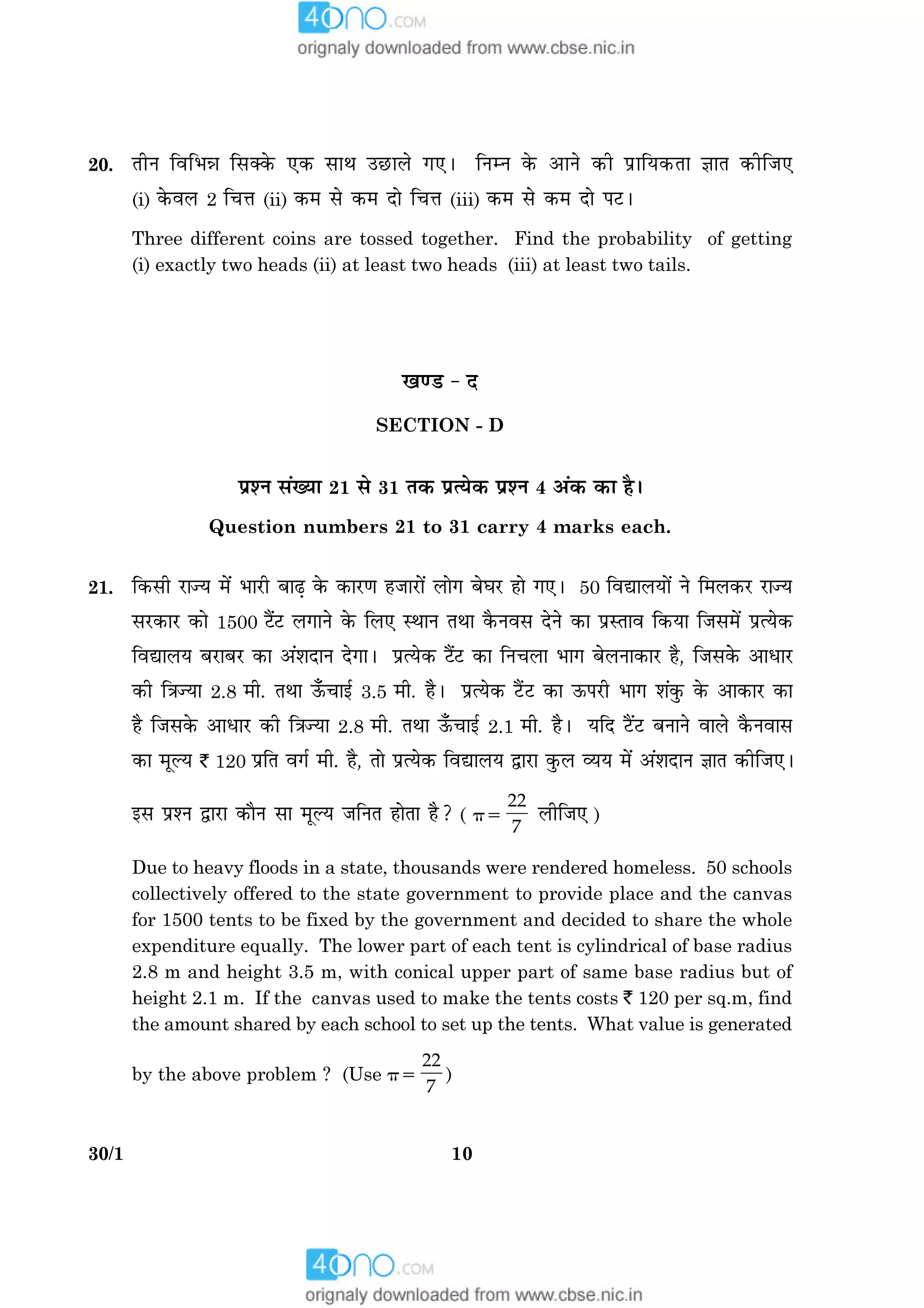 1030/1
20. ÌèÙ çßçÖóæ çâ€·ð¤ °·¤ âæÍ ©ÀUæÜð »°Ð çÙÙ ·ð¤ ¥æÙð ·¤è ÂýæçØ·¤Ìæ ™ææÌ ·¤èçÁ°
(i) ·ð¤ßÜ 2 ç¿žæ (ii) ·¤× âð ·¤× Îæð ç¿žæ (iii) ·¤× âð ·¤× Îæð ÂÅUÐ
Three different coins are tossed together. Find the probability of getting
(i) exactly two heads (ii) at least two heads (iii) at least two tails.
¹‡ÇU - Î
SECTION - D
ÂýàÙ â´Øæ 21 âð 31 Ì·¤ ÂýˆØð·¤ ÂýàÙ 4 ¥´·¤ ·¤æ ãñÐ
Question numbers 21 to 31 carry 4 marks each.
21. ç·¤âè ÚUæ’Ø ×ð´ ÖæÚUè ÕæÉ¸ ·ð¤ ·¤æÚU‡æ ãÁæÚUæð´ Üæð» ÕðƒæÚU ãæð »°Ð 50 çßlæÜØæð´ Ùð ç×Ü·¤ÚU ÚUæ’Ø
âÚU·¤æÚU ·¤æð 1500 Åñ´ÅU Ü»æÙð ·ð¤ çÜ° SÍæÙ ÌÍæ ·ñ¤Ùßâ ÎðÙð ·¤æ ÂýSÌæß ç·¤Øæ çÁâ×ð´ ÂýˆØð·¤
çßlæÜØ ÕÚUæÕÚU ·¤æ ¥´àæÎæÙ Îð»æÐ ÂýˆØð·¤ Åñ´ÅU ·¤æ çÙ¿Üæ Öæ» ÕðÜÙæ·¤æÚU ãñ, çÁâ·ð¤ ¥æÏæÚU
·¤è ç˜æ’Øæ 2.8 ×è. ÌÍæ ª¡¤¿æ§ü 3.5 ×è. ãñÐ ÂýˆØð·¤ Åñ´UÅU ·¤æ ª¤ÂÚUè Öæ» àæ´·é¤ ·ð¤ ¥æ·¤æÚU ·¤æ
ãñ çÁâ·ð¤ ¥æÏæÚU ·¤è ç˜æ’Øæ 2.8 ×è. ÌÍæ ª¡¤¿æ§ü 2.1 ×è. ãñÐ ØçÎ ÅñU´ÅU ÕÙæÙð ßæÜð ·ñ¤Ùßæâ
·¤æ ×êËØ ` 120 ÂýçÌ ß»ü ×è. ãñ, Ìæð ÂýˆØð·¤ çßlæÜØ mæÚUæ ·é¤Ü ÃØØ ×ð´ ¥´àæÎæÙ ™ææÌ ·¤èçÁ°Ð
§â ÂýàÙ mæÚUæ ·¤æñÙ âæ ×êËØ ÁçÙÌ ãæðÌæ ãñ? ( p5
22
7
ÜèçÁ° )
Due to heavy floods in a state, thousands were rendered homeless. 50 schools
collectively offered to the state government to provide place and the canvas
for 1500 tents to be fixed by the government and decided to share the whole
expenditure equally. The lower part of each tent is cylindrical of base radius
2.8 m and height 3.5 m, with conical upper part of same base radius but of
height 2.1 m. If the canvas used to make the tents costs ` 120 per sq.m, find
the amount shared by each school to set up the tents. What value is generated
by the above problem ? (Use p5
22
7
)
 