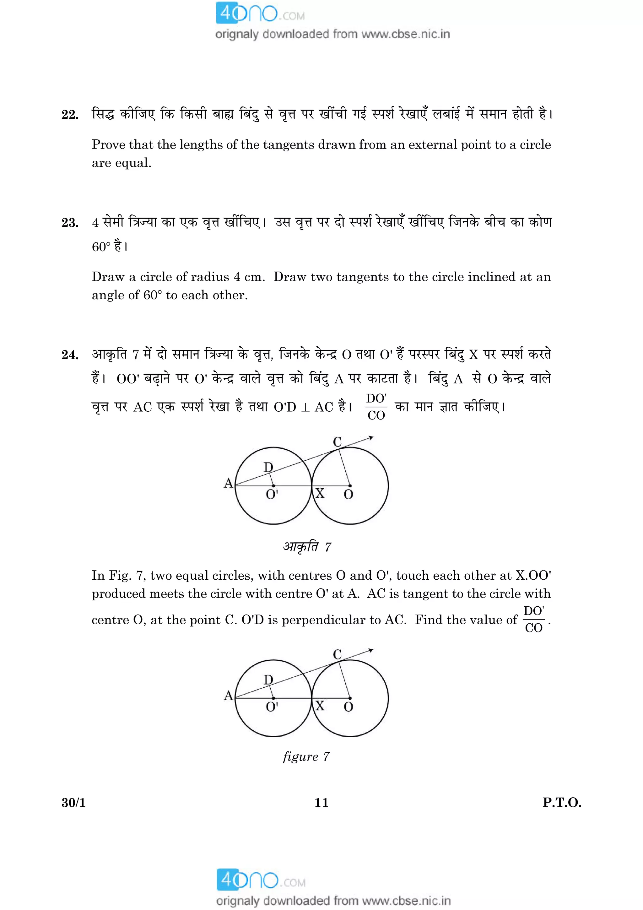 1130/1 P.T.O.
22. çâh ·¤èçÁ° ç·¤ ç·¤âè Õæs çÕ´Îé âð ßëžæ ÂÚU ¹è´¿è »§ü SÂàæü ÚðU¹æ°¡ ÜÕæ´§ü ×ð´ â×æÙ ãæðÌè ãñÐ
Prove that the lengths of the tangents drawn from an external point to a circle
are equal.
23. 4 âð×è ç˜æ’Øæ ·¤æ °·¤ ßëžæ ¹è´ç¿°Ð ©â ßëžæ ÂÚU Îæð SÂàæü ÚðU¹æ°¡ ¹è´ç¿° çÁÙ·ð¤ Õè¿ ·¤æ ·¤æð‡æ
608 ãñÐ
Draw a circle of radius 4 cm. Draw two tangents to the circle inclined at an
angle of 608 to each other.
24. ¥æ·ë¤çÌ 7 ×ð´ Îæð â×æÙ ç˜æ’Øæ ·ð¤ ßëžæ, çÁÙ·ð¤ ·ð¤‹Îý O ÌÍæ O' ãñ´ ÂÚUSÂÚU çÕ´Îé X ÂÚU SÂàæü ·¤ÚUÌð
ãñ´Ð OO' ÕÉ¸æÙð ÂÚU O' ·ð¤‹Îý ßæÜð ßëžæ ·¤æð çÕ´Îé A ÂÚU ·¤æÅUÌæ ãñÐ çÕ´Îé A âð O ·ð¤‹Îý ßæÜð
ßëžæ ÂÚU AC °·¤ SÂàæü ÚðU¹æ ãñ ÌÍæ O'D ^ AC ãñÐ
DO'
CO
·¤æ ×æÙ ™ææÌ ·¤èçÁ°Ð
¥æ·ë¤çÌ 7
In Fig. 7, two equal circles, with centres O and O', touch each other at X.OO'
produced meets the circle with centre O' at A. AC is tangent to the circle with
centre O, at the point C. O'D is perpendicular to AC. Find the value of
DO'
CO
.
figure 7
 
