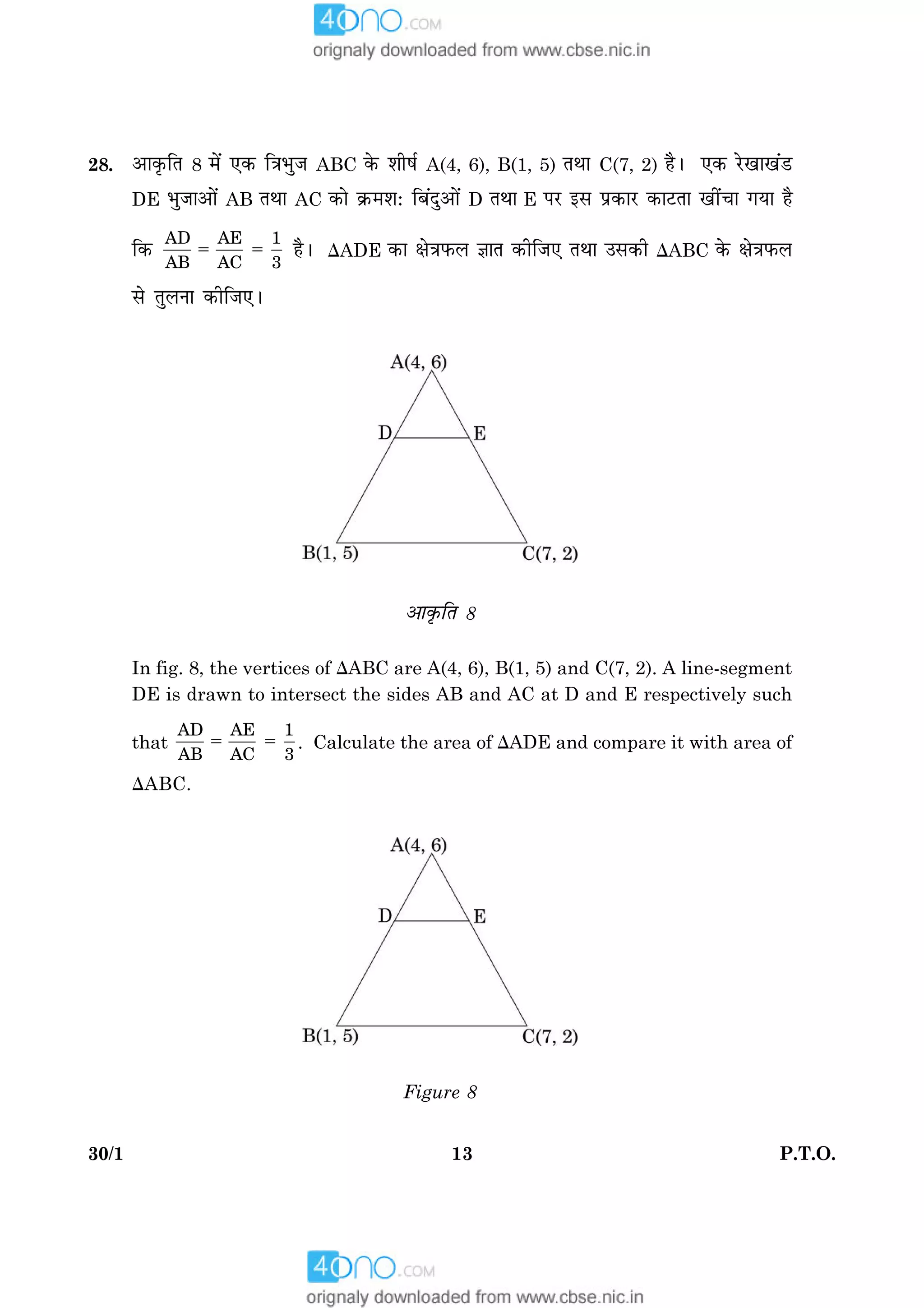 1330/1 P.T.O.
28. ¥æ·ë¤çÌ 8 ×ð´ °·¤ ç˜æÖéÁ ABC ·ð¤ àæèáü A(4, 6), B(1, 5) ÌÍæ C(7, 2) ãñÐ °·¤ ÚðU¹æ¹´ÇU
DE ÖéÁæ¥æð´ AB ÌÍæ AC ·¤æð ·ý¤×àæÑ çÕ´Îé¥æð´ D ÌÍæ E ÂÚU §â Âý·¤æÚU ·¤æÅUÌæ ¹è´¿æ »Øæ ãñ
ç·¤ 5 5
AD AE 1
AB AC 3
ãñÐ DADE ·¤æ ÿæð˜æÈ¤Ü ™ææÌ ·¤èçÁ° ÌÍæ ©â·¤è DABC ·ð¤ ÿæð˜æÈ¤Ü
âð ÌéÜÙæ ·¤èçÁ°Ð
¥æ·ë¤çÌ 8
In fig. 8, the vertices of DABC are A(4, 6), B(1, 5) and C(7, 2). A line-segment
DE is drawn to intersect the sides AB and AC at D and E respectively such
that 5 5
AD AE 1
AB AC 3
. Calculate the area of DADE and compare it with area of
DABC.
Figure 8
 