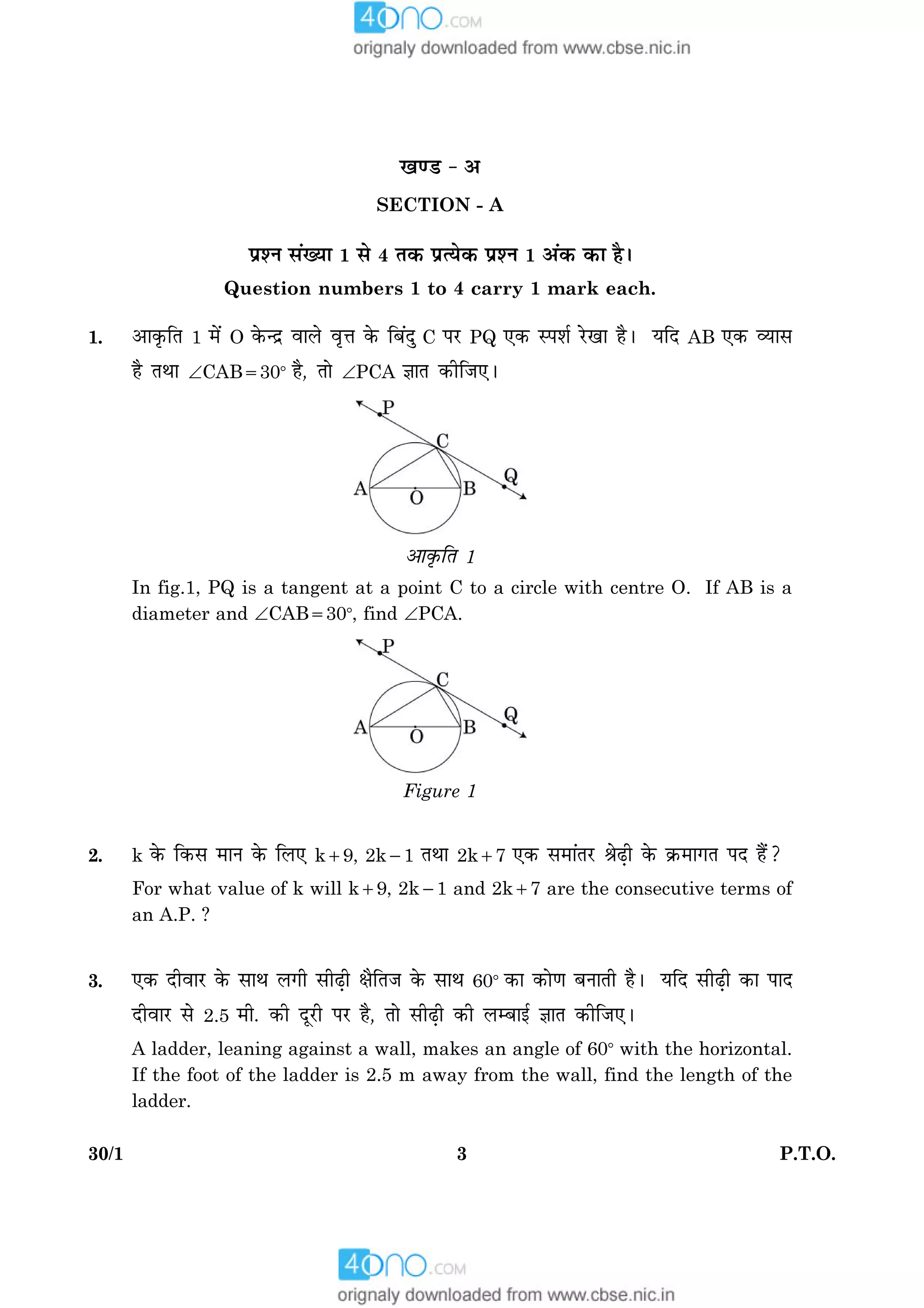 330/1 P.T.O.
¹‡ÇU - ¥
SECTION - A
ÂýàÙ â´Øæ 1 âð 4 Ì·¤ ÂýˆØð·¤ ÂýàÙ 1 ¥´·¤ ·¤æ ãñÐ
Question numbers 1 to 4 carry 1 mark each.
1. ¥æ·ë¤çÌ 1 ×ð´ O ·ð¤‹Îý ßæÜð ßëžæ ·ð¤ çÕ´Îé C ÂÚU PQ °·¤ SÂàæü ÚðU¹æ ãñÐ ØçÎ AB °·¤ ÃØæâ
ãñ ÌÍæ ÐCAB5308 ãñ, Ìæð ÐPCA ™ææÌ ·¤èçÁ°Ð
¥æ·ë¤çÌ 1
In fig.1, PQ is a tangent at a point C to a circle with centre O. If AB is a
diameter and ÐCAB5308, find ÐPCA.
Figure 1
2. k ·ð¤ ç·¤â ×æÙ ·ð¤ çÜ° k19, 2k21 ÌÍæ 2k17 °·¤ â×æ´ÌÚU ŸæðÉ¸è ·ð¤ ·ý¤×æ»Ì ÂÎ ãñ´?
For what value of k will k19, 2k21 and 2k17 are the consecutive terms of
an A.P. ?
3. °·¤ ÎèßæÚU ·ð¤ âæÍ Ü»è âèÉ¸è ÿæñçÌÁ ·ð¤ âæÍ 608 ·¤æ ·¤æð‡æ ÕÙæÌè ãñÐ ØçÎ âèÉ¸è ·¤æ ÂæÎ
ÎèßæÚU âð 2.5 ×è. ·¤è ÎêÚUè ÂÚU ãñ, Ìæð âèÉ¸è ·¤è ÜÕæ§ü ™ææÌ ·¤èçÁ°Ð
A ladder, leaning against a wall, makes an angle of 608 with the horizontal.
If the foot of the ladder is 2.5 m away from the wall, find the length of the
ladder.
 
