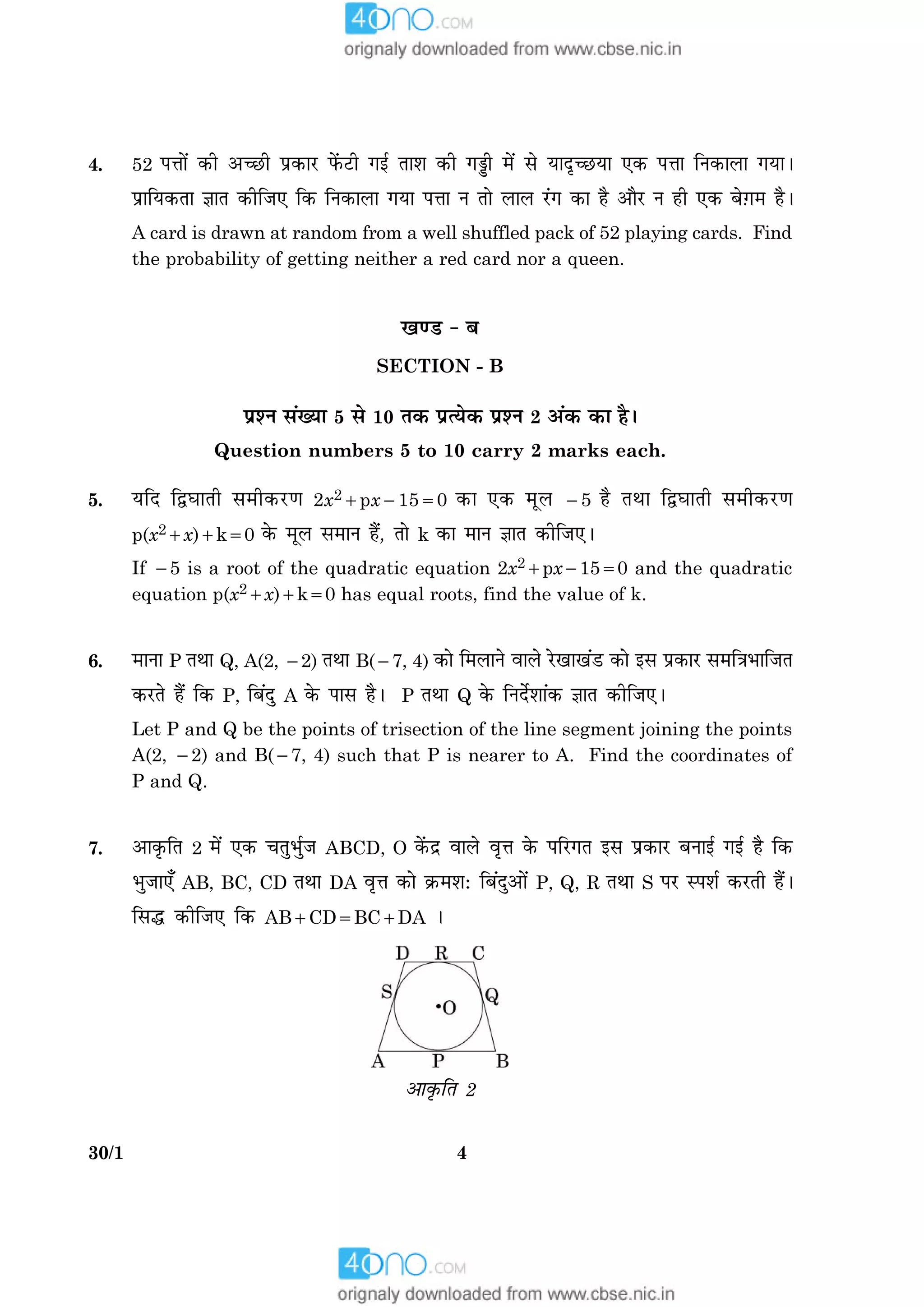 430/1
4. 52 Âžææð´ ·¤è ¥‘ÀUè Âý·¤æÚU Èð´¤ÅUè »§ü Ìæàæ ·¤è »aè ×ð´ âð ØæÎë‘ÀUØæ °·¤ Âžææ çÙ·¤æÜæ »ØæÐ
ÂýæçØ·¤Ìæ ™ææÌ ·¤èçÁ° ç·¤ çÙ·¤æÜæ »Øæ Âžææ Ù Ìæð ÜæÜ Ú´U» ·¤æ ãñ ¥æñÚU Ù ãè °·¤ Õð$»× ãñÐ
A card is drawn at random from a well shuffled pack of 52 playing cards. Find
the probability of getting neither a red card nor a queen.
¹‡ÇU - Õ
SECTION - B
ÂýàÙ â´Øæ 5 âð 10 Ì·¤ ÂýˆØð·¤ ÂýàÙ 2 ¥´·¤ ·¤æ ãñÐ
Question numbers 5 to 10 carry 2 marks each.
5. ØçÎ çmƒææÌè â×è·¤ÚU‡æ 2x21px21550 ·¤æ °·¤ ×êÜ 25 ãñ ÌÍæ çmƒææÌè â×è·¤ÚU‡æ
p(x21x)1k50 ·ð¤ ×êÜ â×æÙ ãñ´, Ìæð k ·¤æ ×æÙ ™ææÌ ·¤èçÁ°Ð
If 25 is a root of the quadratic equation 2x21px21550 and the quadratic
equation p(x21x)1k50 has equal roots, find the value of k.
6. ×æÙæ P ÌÍæ Q, A(2, 22) ÌÍæ B(27, 4) ·¤æð ç×ÜæÙð ßæÜð ÚðU¹æ¹´ÇU ·¤æð §â Âý·¤æÚU â×ç˜æÖæçÁÌ
·¤ÚUÌð ãñ´ ç·¤ P, çÕ´Îé A ·ð¤ Âæâ ãñÐ P ÌÍæ Q ·ð¤ çÙÎðüàææ´·¤ ™ææÌ ·¤èçÁ°Ð
Let P and Q be the points of trisection of the line segment joining the points
A(2, 22) and B(27, 4) such that P is nearer to A. Find the coordinates of
P and Q.
7. ¥æ·ë¤çÌ 2 ×ð´ °·¤ ¿ÌéÖüéÁ ABCD, O ·ð´¤Îý ßæÜð ßëžæ ·ð¤ ÂçÚU»Ì §â Âý·¤æÚU ÕÙæ§ü »§ü ãñ ç·¤
ÖéÁæ°¡ AB, BC, CD ÌÍæ DA ßëžæ ·¤æð ·ý¤×àæÑ çÕ´Îé¥æð´ P, Q, R ÌÍæ S ÂÚU SÂàæü ·¤ÚUÌè ãñ´Ð
çâh ·¤èçÁ° ç·¤ AB1CD5BC1DA Ð
¥æ·ë¤çÌ 2
 