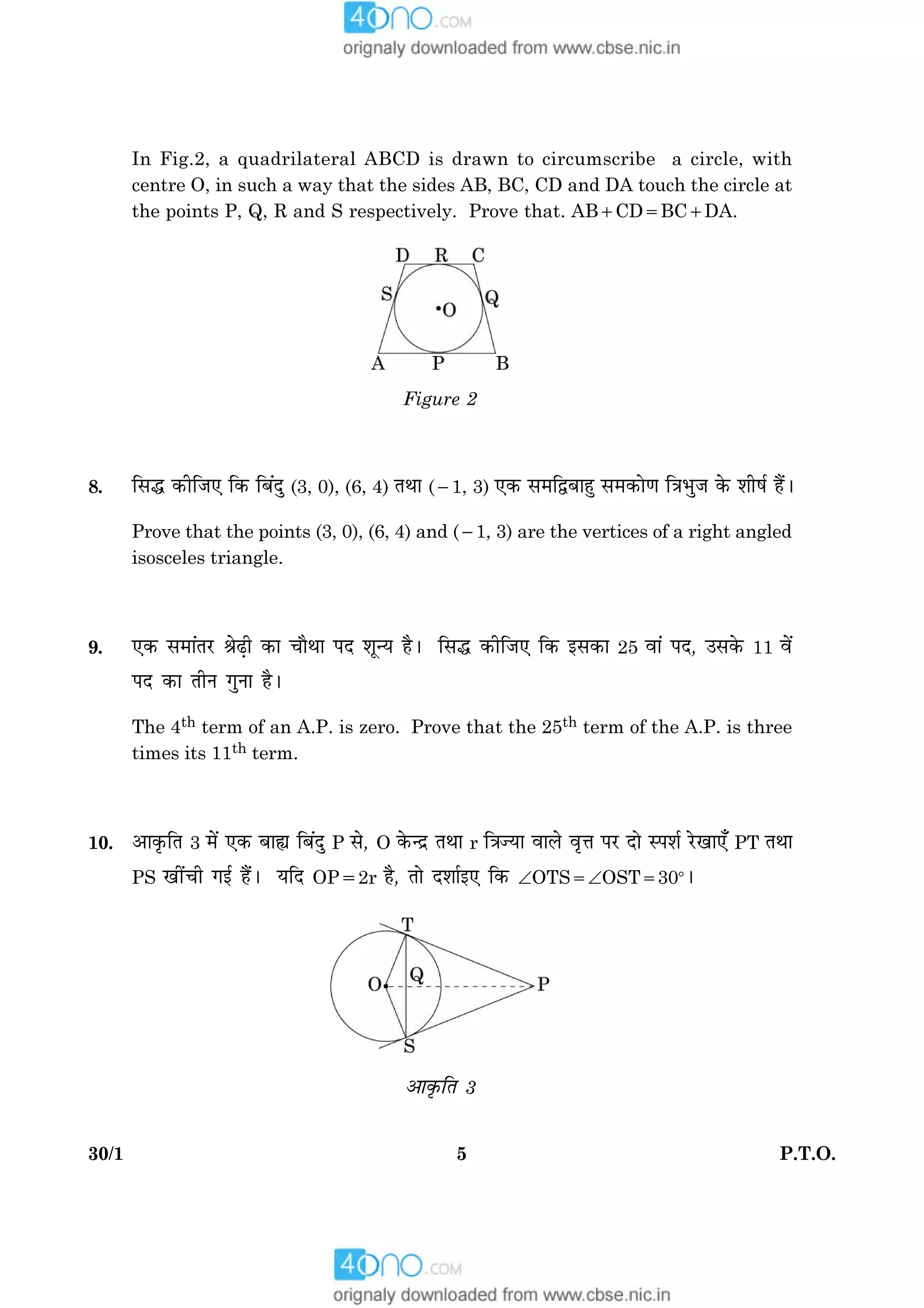 530/1 P.T.O.
In Fig.2, a quadrilateral ABCD is drawn to circumscribe a circle, with
centre O, in such a way that the sides AB, BC, CD and DA touch the circle at
the points P, Q, R and S respectively. Prove that. AB1CD5BC1DA.
Figure 2
8. çâh ·¤èçÁ° ç·¤ çÕ´Îé (3, 0), (6, 4) ÌÍæ (21, 3) °·¤ â×çmÕæãé â×·¤æð‡æ ç˜æÖéÁ ·ð¤ àæèáü ãñ´Ð
Prove that the points (3, 0), (6, 4) and (21, 3) are the vertices of a right angled
isosceles triangle.
9. °·¤ â×æ´ÌÚU ŸæðÉ¸è ·¤æ ¿æñÍæ ÂÎ àæê‹Ø ãñÐ çâh ·¤èçÁ° ç·¤ §â·¤æ 25 ßæ´ ÂÎ, ©â·ð¤ 11 ßð´
ÂÎ ·¤æ ÌèÙ »éÙæ ãñÐ
The 4th term of an A.P. is zero. Prove that the 25th term of the A.P. is three
times its 11th term.
10. ¥æ·ë¤çÌ 3 ×ð´ °·¤ Õæs çÕ´Îé P âð, O ·ð¤‹Îý ÌÍæ r ç˜æ’Øæ ßæÜð ßëžæ ÂÚU Îæð SÂàæü ÚðU¹æ°¡ PT ÌÍæ
PS ¹è´¿è »§ü ãñ´Ð ØçÎ OP52r ãñ, Ìæð Îàææü§° ç·¤ ÐOTS5ÐOST5308Ð
¥æ·ë¤çÌ 3
 