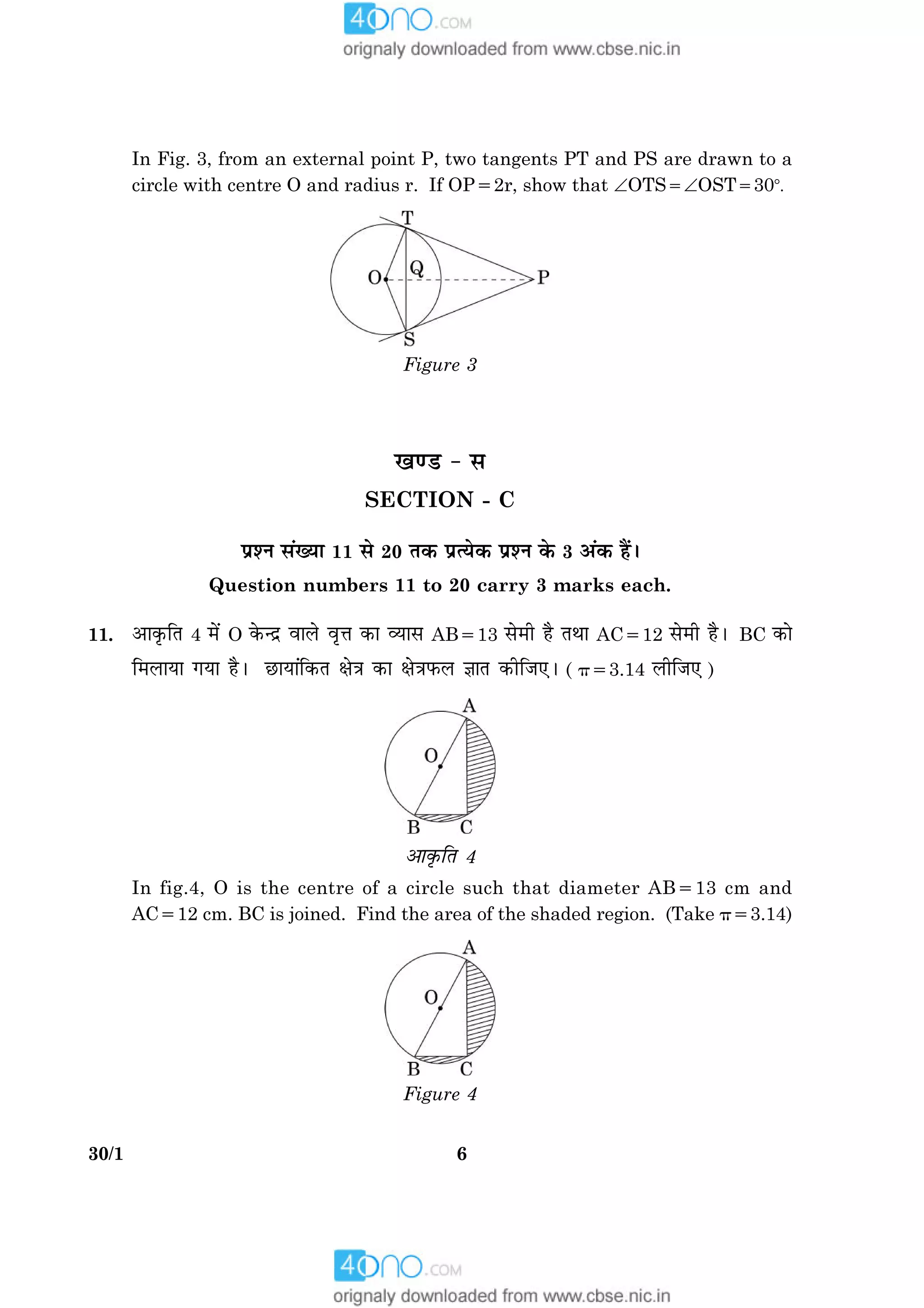 630/1
In Fig. 3, from an external point P, two tangents PT and PS are drawn to a
circle with centre O and radius r. If OP52r, show that ÐOTS5ÐOST5308.
Figure 3
¹‡ÇU - â
SECTION - C
ÂýàÙ â´Øæ 11 âð 20 Ì·¤ ÂýˆØð·¤ ÂýàÙ ·ð¤ 3 ¥´·¤ ãñ´Ð
Question numbers 11 to 20 carry 3 marks each.
11. ¥æ·ë¤çÌ 4 ×ð´ O ·ð¤‹Îý ßæÜð ßëžæ ·¤æ ÃØæâ AB513 âð×è ãñ ÌÍæ AC512 âð×è ãñÐ BC ·¤æð
ç×ÜæØæ »Øæ ãñÐ ÀUæØæ´ç·¤Ì ÿæð˜æ ·¤æ ÿæð˜æÈ¤Ü ™ææÌ ·¤èçÁ°Ð ( p53.14 ÜèçÁ° )
¥æ·ë¤çÌ 4
In fig.4, O is the centre of a circle such that diameter AB513 cm and
AC512 cm. BC is joined. Find the area of the shaded region. (Take p53.14)
Figure 4
 