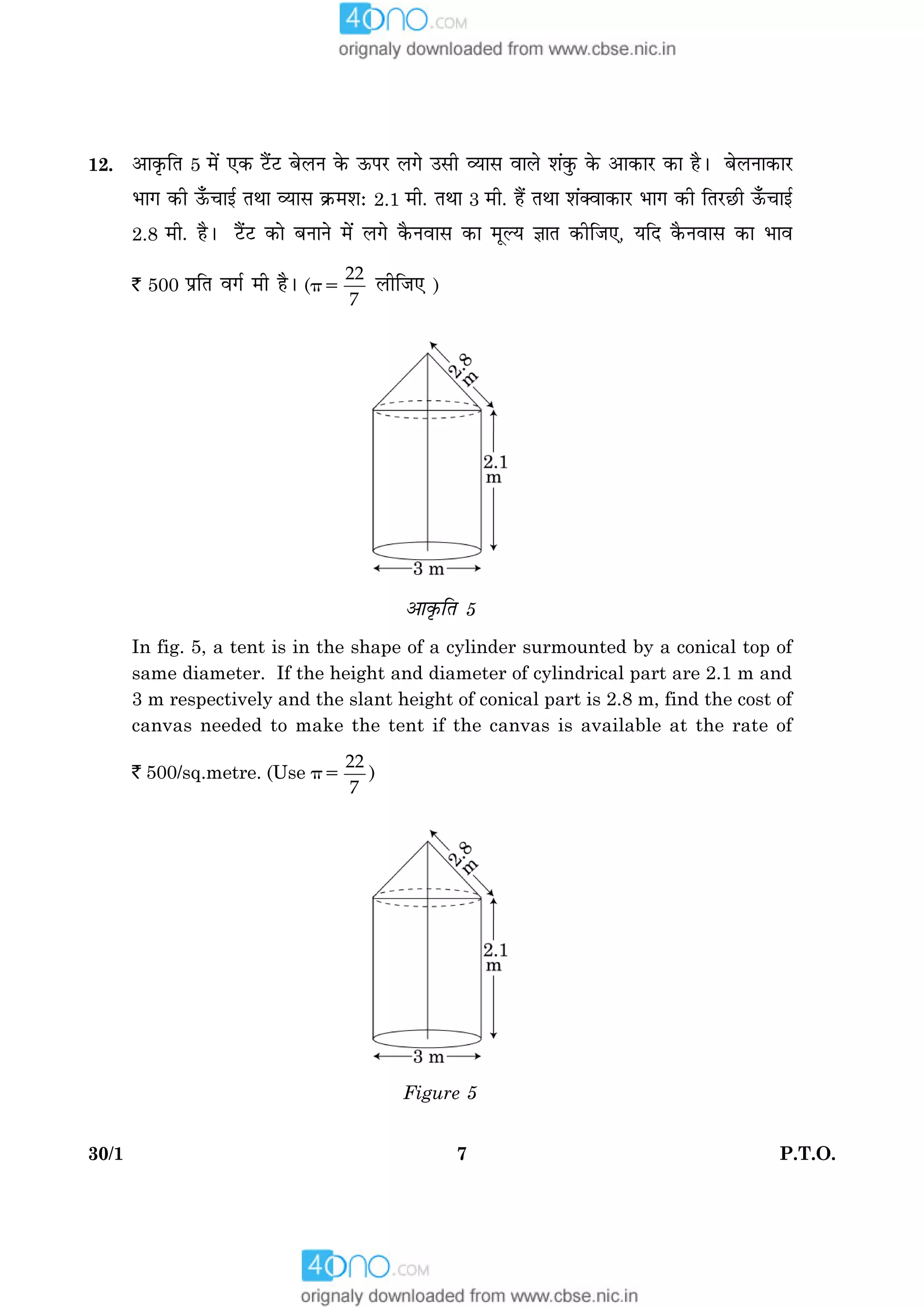 730/1 P.T.O.
12. ¥æ·ë¤çÌ 5 ×ð´ °·¤ Åñ´UÅU ÕðÜÙ ·ð¤ ª¤ÂÚU Ü»ð ©âè ÃØæâ ßæÜð àæ´·é¤ ·ð¤ ¥æ·¤æÚU ·¤æ ãñÐ ÕðÜÙæ·¤æÚU
Öæ» ·¤è ª¡¤¿æ§ü ÌÍæ ÃØæâ ·ý¤×àæÑ 2.1 ×è. ÌÍæ 3 ×è. ãñ´ ÌÍæ àæ´€Ãææ·¤æÚU Öæ» ·¤è çÌÚUÀUè ª¡¤¿æ§ü
2.8 ×è. ãñÐ Åñ´UÅU ·¤æð ÕÙæÙð ×ð´ Ü»ð ·ñ¤Ùßæâ ·¤æ ×êËØ ™ææÌ ·¤èçÁ°, ØçÎ ·ñ¤Ùßæâ ·¤æ Öæß
` 500 ÂýçÌ ß»ü ×è ãñÐ (p5
22
7
ÜèçÁ° )
¥æ·ë¤çÌ 5
In fig. 5, a tent is in the shape of a cylinder surmounted by a conical top of
same diameter. If the height and diameter of cylindrical part are 2.1 m and
3 m respectively and the slant height of conical part is 2.8 m, find the cost of
canvas needed to make the tent if the canvas is available at the rate of
` 500/sq.metre. (Use p5
22
7
)
Figure 5
 