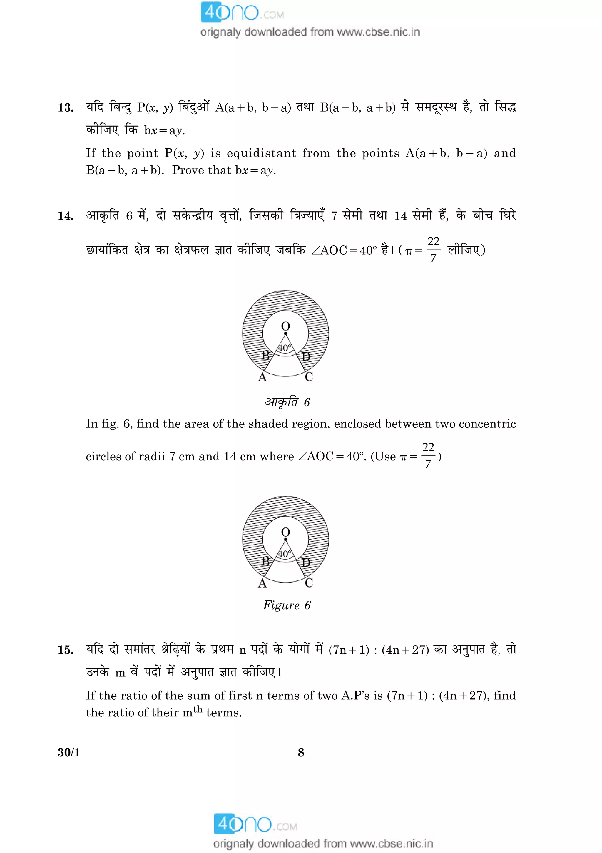 830/1
13. ØçÎ çÕ‹Îé P(x, y) çÕ´Îé¥æð´ A(a1b, b2a) ÌÍæ B(a2b, a1b) âð â×ÎêÚUSÍ ãñ, Ìæð çâh
·¤èçÁ° ç·¤ bx5ay.
If the point P(x, y) is equidistant from the points A(a1b, b2a) and
B(a2b, a1b). Prove that bx5ay.
14. ¥æ·ë¤çÌ 6 ×ð´, Îæð â·ð¤‹ÎýèØ ßëžææð´, çÁâ·¤è ç˜æ’Øæ°¡ 7 âð×è ÌÍæ 14 âð×è ãñ´, ·ð¤ Õè¿ çƒæÚðU
ÀUæØæ´ç·¤Ì ÿæð˜æ ·¤æ ÿæð˜æÈ¤Ü ™ææÌ ·¤èçÁ° ÁÕç·¤ ÐAOC5408 ãñÐ (p5
22
7
ÜèçÁ°)
¥æ·ë¤çÌ 6
In fig. 6, find the area of the shaded region, enclosed between two concentric
circles of radii 7 cm and 14 cm where ÐAOC5408. (Use p5
22
7
)
Figure 6
15. ØçÎ Îæð â×æ´ÌÚU ŸæðçÉ¸Øæð´ ·ð¤ ÂýÍ× n ÂÎæð´ ·ð¤ Øæð»æð´ ×ð´ (7n11) : (4n127) ·¤æ ¥ÙéÂæÌ ãñ, Ìæð
©Ù·ð¤ m ßð´ ÂÎæð´ ×ð´ ¥ÙéÂæÌ ™ææÌ ·¤èçÁ°Ð
If the ratio of the sum of first n terms of two A.P’s is (7n11) : (4n127), find
the ratio of their mth terms.
 