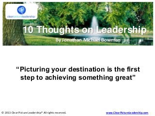 10 Thoughts on Leadership
By Jonathan Michael Bowman
© 2013 Clear Picture Leadership® All rights reserved. www.ClearPictureLeadership.com
“Picturing your destination is the first
step to achieving something great”
 