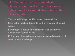  Yes , sound always manifest these characteristics.
 Echo is the practical Example for the reflection of sound
waves.
 Listening of a person in other room is an example of
diffraction of sound waves.
 Refraction of sound wave means speed and directions of
sound waves are change
 