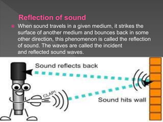  When sound travels in a given medium, it strikes the
surface of another medium and bounces back in some
other direction, this phenomenon is called the reflection
of sound. The waves are called the incident
and reflected sound waves.
 