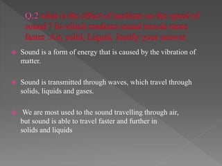  Sound is a form of energy that is caused by the vibration of
matter.
 Sound is transmitted through waves, which travel through
solids, liquids and gases.
 We are most used to the sound travelling through air,
but sound is able to travel faster and further in
solids and liquids
 
