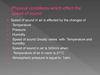  Speed of sound in air is effected by the changes of
1. Temperature
2. Pressure
3. Humidity
 Speed of sound Greatly varies with Temperature and
humidity.
 Speed of sound in air is 343m/s when,
1. Temperature of air in room is 21°C
2. Atmospheric pressure is equal to 1atm
 