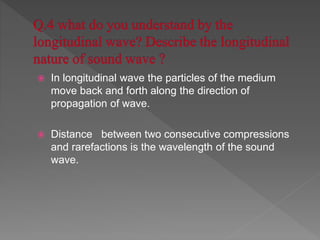  In longitudinal wave the particles of the medium
move back and forth along the direction of
propagation of wave.
 Distance between two consecutive compressions
and rarefactions is the wavelength of the sound
wave.
 