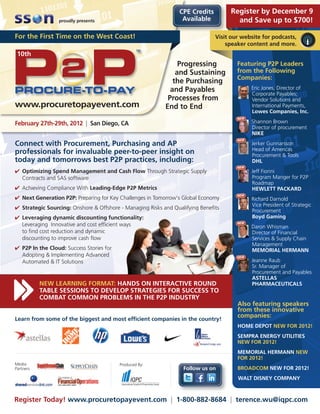CPE Credits        Register by December 9
                 proudly presents                                 Available           and Save up to $700!

For the First Time on the West Coast!                                          Visit our website for podcasts,
                                                                                   speaker content and more.
 10th
                                                                Progressing            Featuring P2P Leaders
                                                               and Sustaining          from the Following
                                                                                       Companies:
                                                              the Purchasing
                                                             and Payables                    Eric Jones, Director of
                                                                                             Corporate Payables;
                                                            Processes from                   Vendor Solutions and
www.procuretopayevent.com                                  End to End                        International Payments,
                                                                                             Lowes Companies, Inc.
                                                                                       NEW
February 27th-29th, 2012 | San Diego, CA                                                     Shannon Brown
                                                                                             Director of procurement
                                                                                             NIKE
                                                                                       NEW
Connect with Procurement, Purchasing and AP                                                  Jerker Gunnarsson
                                                                                             Head of Americas
professionals for invaluable peer-to-peer insight on                                         Procurement & Tools
today and tomorrows best P2P practices, including:                                           DHL
                                                                                       NEW
 Optimizing Spend Management and Cash Flow Through Strategic Supply                         Jeff Fiorini
  Contracts and SAS software                                                                 Program Manger for P2P
                                                                                             Roadmap
 Achieving Compliance With Leading-Edge P2P Metrics                                         HEWLETT PACKARD
                                                                                       NEW
 Next Generation P2P: Preparing for Key Challenges in Tomorrow’s Global Economy             Richard Darnold
                                                                                             Vice President of Strategic
 Strategic Sourcing: Onshore  Offshore - Managing Risks and Qualifying Benefits
                                                                                             Procurement
 Leveraging dynamic discounting functionality:                                              Boyd Gaming
                                                                                       NEW
  Leveraging Innovative and cost efficient ways                                              Daron Whisman
  to find cost reduction and dynamic                                                         Director of Financial
  discounting to improve cash flow                                                           Services  Supply Chain
                                                                                             Management
 P2P In the Cloud: Success Stories for                                                      MEMORIAL HERMANN
  Adopting  Implementing Advanced                                                     NEW
  Automated  IT Solutions                                                                   Jeanne Raub
                                                                                             Sr. Manager of
                                                                                             Procurement and Payables
                                                                                             ASTELLAS
           NEW LEARNING FORMAT: HANDS ON INTERACTIVE ROUND                                   PHARMACEUTICALS
           TABLE SESSIONS TO DEVELOP STRATEGIES FOR SUCCESS TO
           COMBAT COMMON PROBLEMS IN THE P2P INDUSTRY
                                                                                       Also featuring speakers
                                                                                       from these innovative
Learn from some of the biggest and most efficient companies in the country!
                                                                                       companies:
                                                                                       HOME DEPOT NEW FOR 2012!
                                                                                       SEMPRA ENERGY UTILITIES
                                                                                       NEW FOR 2012!
                                                                                       MEMORIAL HERMANN NEW
                                                                                       FOR 2012!
Media                                     Produced By:
Partners                                                          Follow us on         BROADCOM NEW FOR 2012!
                                                                                       WALT DISNEY COMPANY



Register Today! www.procuretopayevent.com | 1-800-882-8684 | terence.wu@iqpc.com
 