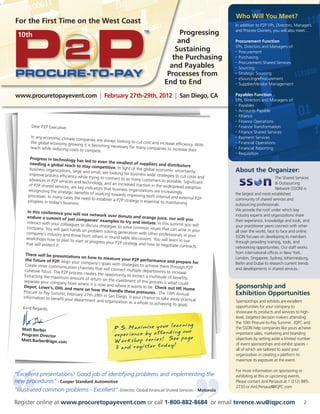 Who Will You Meet?
For the First Time on the West Coast                                                                             In addition to P2P VPs, Directors, Managers
                                                                                                                 and Process Owners, you will also meet…
 10th                                                                                       Progressing
                                                                                           and                   Procurement Function
                                                                                                                 VPs, Directors and Managers of:
                                                                                          Sustaining             • Procurement


                                                                                         the Purchasing          • Purchasing

                                                                                                                 • Procurement Shared Services

                                                                                        and Payables             • Sourcing


                                                                                       Processes from            • Strategic Sourcing

                                                                                                                 • eSourcing/eProcurement

                                                                                      End to End                 • Supplier/Vendor Management




www.procuretopayevent.com | February 27th-29th, 2012 | San Diego, CA                                             Payables Function
                                                                                                                 VPs, Directors and Managers of:
                                                                                                                 • Payables

                                                                                                                 • Accounts Payable

                                                                                                                 • Finance

                                                                                                                 • Finance Operations

        Dear P2P Executive,                                                                                      • Finance Transformation

                                                                                                                 • Finance Shared Services

        In any economic climate com                                                                              • Payment Services
                                      panies are always looking
        the global economy growin                               to cut cost and increase effi                    • Financial Operations
                                    g it is becoming necessary                               ciency. With
        reach while reducing costs                             for many companies to incr                        • Financial Reporting
                                   to compete.                                             ease their
                                                                                                                 • Requisition

        Progress in technology
                                  has led to even the sm
        needing a global reach                               allest of suppliers and
                                  to stay competitive. In                                distributors
       business organizations, larg                          light of the global econom
                                     e and small, are looking for                         ic uncertainty,
                                                                   business wide strategies to
                                                                                                                 About the Organizer:
       improve process efficiency                                                                cut costs and
                                   while trying to connect to                                                                             The Shared Services
      advances in P2P services and                              as many customers as pos
                                      technology, and an increas                            sible. Significant                             Outsourcing
      of P2P shared services, are                                  ed traction in the widesp
                                   key indicators that busines                                 read adoption                              Network (SSON) is
      recognizing the strategic                                 s organizations are increas
                                benefits of working toward                                   ingly               the largest and most established
      processes. In many cases                                 s improving both internal
                                the need to establish a P2P                                and external P2P      community of shared services and
      progress in today’s busines                              strategy is essential to ma
                                  s.                                                       intaining             outsourcing professionals.
       In this conference you                                                                                    We provide the roof under which key
                                will not network over don                                                        industry experts and organizations share
      endure a summit of jus                                   uts and orange juice, nor
                                 t companies’ examples                                         will you          their experience, knowledge and tools, and
      interact with your colleag                           to try and imitate. In this
                                ues to discuss strategies to                              summit you will        your practitioner peers connect with other
      company. You will gain han                             solve common issues that
                                   ds on problem solving gen                              can arise in your      all over the world, face to face and online.
     company’s industry and tho                               eration with other profess
                                   se from others in round tab                             ionals in your        SSON focuses on developing its members
     workshops how to plan to                                   le discussions. You will lear
                                  start or progress your P2P                                  n in our           through providing training, tools, and
     that will protect it.                                   strategy and how to negotia
                                                                                             te contracts        networking opportunities. Our staff works
      There will be presentat                                                                                    from international offices in New York,
                               ions on how to measure                                                            London, Singapore, Sydney, Johannesburg,
      the future of P2P. Align                              your P2P performance
                               your company’s goals wit                                 and prepare for
     Create inner communication                          h strategies to achieve the                             Berlin and Dubai to research current trends
                                   channels that will connec                           m through P2P.
     cohesive focus. The P2P pro                              t multiple departments to                          and developments in shared services.
                                 cess creates the opportunity                              increase
     Extracting the maximum                                     to extract a multitude of
                              amount of return on the                                       benefits.
     separate your company from                         investment of this proces
                                   where it is now and where                        s is what could
     Depot, Lowe’s, DHL and
                                more on how the handle
                                                                it wants to be. Check out
                                                                                              HP, Home           Sponsorship and
    Procure to Pay Summit, Feb                                these pressures. The 10t
                                ruary 27th-29th in San Die
                                                            go, is your chance to take
                                                                                            h Annual             Exhibition Opportunities
    information to benefit you                                                            away practical
                               r department and organiz                                                          Sponsorships and exhibits are excellent
                                                          ation as a whole to achievi
                                                                                        ng its goals.
    Kind Regards,                                                                                                opportunities for your company to
                                                                                                                 showcase its products and services to high-
                                                                                                                 level, targeted decision makers attending

                                                                         ur learning
                                                                                                                 the 10th Procure-to-Pay Summit. IQPC and
                                                        P.S. Maximize yo                                         the SSON help companies like yours achieve
                                                                          nding our
   Matt Barber
   Program Director                                     experience by atte                                       important sales, marketing and branding
                                                                           See page
                                                        Workshop series!
   Matt.Barber@iqpc.com                                                                                          objectives by setting aside a limited number
                                                                          day!
                                                        3 and register to
                                                                                                                 of event sponsorships and exhibit spaces –
                                                                                                                 all of which are tailored to assist your
                                                                                                                 organization in creating a platform to
                                                                                                                 maximize its exposure at the event.

                                                                                                                 For more information on sponsoring or
“Excellent presentations! Good job of identifying problems and implementing the                                  exhibiting at this or upcoming events,
new procedures - Cooper Standard Automotive                                                                     Please contact Anil Persaud at 1 (212) 885-
                                                                                                                 2730 or Anil.Persaud@IQPC.com
“Illustrated common problems - Excellent” -Director, Global Financial Shared Services – Motorola

Register online at www.procuretopayevent.com or call 1-800-882-8684 or email terence.wu@iqpc.com                                                         2
 