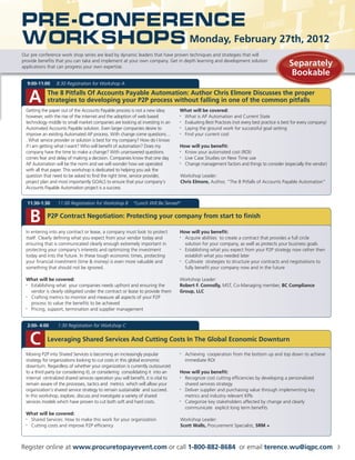Pre-Conference
Workshops Monday, February 27th, 2012
Our pre conference work shop series are lead by dynamic leaders that have proven techniques and strategies that will
provide benefits that you can take and implement at your own company. Get in depth learning and development solution
applications that can progress your own expertise.
                                                                                                                                             Separately
                                                                                                                                              Bookable
  9:00-11:00     8:30 Registration for Workshop A


   A        The 8 Pitfalls Of Accounts Payable Automation: Author Chris Elmore Discusses the proper
            strategies to developing your P2P process without falling in one of the common pitfalls
 Getting the paper out of the Accounts Payable process is not a new idea;          What will be covered:
 however, with the rise of the internet and the adoption of web based              • What is AP Automation and Current State
 technology middle to small market companies are looking at investing in an        • Evaluating Best Practices (not every best practice is best for every company)
 Automated Accounts Payable solution. Even larger companies desire to              • Laying the ground work for successful goal setting
 improve an existing Automated AP process. With change come questions…             • Find your current cost
 . What service provider or solution is best for my company? How do I know
 if I am getting what I want? Who will benefit of automation? Does my              How will you benefit:
 company have the time to make a change? With unanswered questions                 • Know your automated cost (ROI)
 comes fear and delay of making a decision. Companies know that one day            • Live Case Studies on New Time use
 AP Automation will be the norm and we will wonder how we operated                 • Change management factors and things to consider (especially the vendor)
 with all that paper. This workshop is dedicated to helping you ask the
 question that need to be asked to find the right time, service provider,          Workshop Leader:
 project plan and most importantly GOALS to ensure that your company’s             Chris Elmore, Author, “The 8 Pitfalls of Accounts Payable Automation”
 Accounts Payable Automation project is a success


  11:30-1:30      11:00 Registration for Workshop B        *Lunch Will Be Served*


   B        P2P Contract Negotiation: Protecting your company from start to finish

 In entering into any contract or lease, a company must look to protect            How will you benefit:
 itself. Clearly defining what you expect from your vendor today and               • Acquire abilities to create a contract that provides a full circle
 ensuring that is communicated clearly enough extremely important in                 solution for your company, as well as protects your business goals
 protecting your company’s interests and optimizing the investment                 • Establishing what you expect from your P2P strategy now rather then
 today and into the future. In these tough economic times, protecting                establish what you needed later
 your financial investment (time  money) is even more valuable and                • Cultivate strategies to structure your contracts and negotiations to
 something that should not be ignored.                                               fully benefit your company now and in the future

 What will be covered:                                                             Workshop Leader:
 • Establishing what your companies needs upfront and ensuring the                 Robert F. Connolly, MST, Co-Managing member, BC Compliance
   vendor is clearly obligated under the contract or lease to provide them         Group, LLC
 • Crafting metrics to monitor and measure all aspects of your P2P
   process to value the benefits to be achieved
 • Pricing, support, termination and supplier management


  2:00- 4:00      1:30 Registration for Workshop C


   C        Leveraging Shared Services And Cutting Costs In The Global Economic Downturn

 Moving P2P into Shared Services is becoming an increasingly popular               •   Achieving cooperation from the bottom up and top down to achieve
 strategy for organizations looking to cut costs in this global economic               immediate ROI
 downturn. Regardless of whether your organization is currently outsourced
 to a third party (or considering it), or considering consolidating it into an     How will you benefit:
 internal centralized shared services operation you will benefit, it is vital to   • Recognize cost cutting efficiencies by developing a personalized
 remain aware of the processes, tactics and metrics which will allow your            shared services strategy
 organization’s shared service strategy to remain sustainable and succeed.         • Deliver supplier and purchasing value through implementing key
 In this workshop, explore, discuss and investigate a variety of shared              metrics and industry relevant KPIs
 services models which have proven to cut both soft and hard costs.                • Categorize key stakeholders affected by change and clearly
                                                                                     communicate explicit long term benefits
 What will be covered:
 • Shared Services: How to make this work for your organization                    Workshop Leader:
 • Cutting costs and improve P2P efficiency                                        Scott Walls, Procurement Specialist, SRM +



Register online at www.procuretopayevent.com or call 1-800-882-8684 or email terence.wu@iqpc.com                                                                     3
 