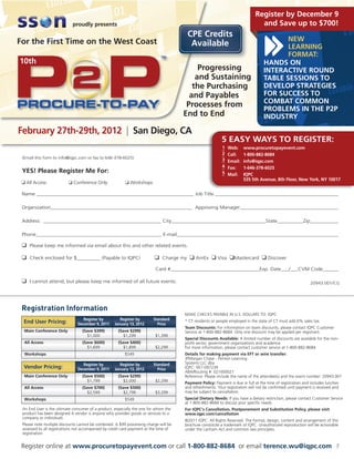 Register by December 9
                            proudly presents                                                                                    and Save up to $700!
                                                                                        CPE Credits
For the First Time on the West Coast                                                                                                      NEW
                                                                                         Available                                        LEARNING
                                                                                                                                          FORMAT:
10th                                                                                                                               HANDS ON
                                                                                            Progressing                            INTERACTIVE ROUND
                                                                                           and Sustaining                          TABLE SESSIONS TO
                                                                                          the Purchasing                           DEVELOP STRATEGIES
                                                                                         and Payables                              FOR SUCCESS TO
                                                                                        Processes from                             COMBAT COMMON
                                                                                                                                   PROBLEMS IN THE P2P
                                                                                       End to End                                  INDUSTRY

February 27th-29th, 2012 | San Diego, CA
                                                                                                           5 EASY WAYS TO REGISTER:
                                                                                                            1   Web:     www.procuretopayevent.com
                                                                                                            2   Call:    1-800-882-8684
 (Email this form to info@iqpc.com or fax to 646-378-6025)                                                  3   Email:   info@iqpc.com
                                                                                                            4   Fax:     1-646-378-6025
 YES! Please Register Me For:                                                                               5   Mail:    IQPC
                                                                                                                         535 5th Avenue, 8th Floor, New York, NY 10017
 K All Access             K Conference Only               K Workshops

 Name ____________________________________________________________ Job Title _________________________________________________

 Organization______________________________________________________ Approving Manager________________________________________

 Address _____________________________________________ City____________________________________State__________Zip____________

 Phone________________________________________________ E-mail_______________________________________________________________

 K Please keep me informed via email about this and other related events.

 K Check enclosed for $_________ (Payable to IQPC)                        K Charge my K AmEx K Visa KMastercard K Discover
                                                                           Card #__________________________________Exp. Date___/___CVM Code______

 K I cannot attend, but please keep me informed of all future events.                                                                                         20943.001/CG




 Registration Information
                                                                                       MAKE CHECKS PAYABLE IN U.S. DOLLARS TO: IQPC
                                  Register by          Register by       Standard      * CT residents or people employed in the state of CT must add 6% sales tax.
  End User Pricing:            December 9, 2011     January 13, 2012       Price
                                                                                       Team Discounts: For information on team discounts, please contact IQPC Customer
  Main Conference Only            (Save $399)         (Save $299)                      Service at 1-800-882-8684. Only one discount may be applied per registrant.
                                    $1,000               $1,299           $1,399
                                                                                       Special Discounts Available: A limited number of discounts are available for the non-
  All Access                      (Save $600)         (Save $400)                      profit sector, government organizations and academia.
                                    $1,699               $1,899           $2,299       For more information, please contact customer service at 1-800-882-8684.
  Workshops                                               $549                         Details for making payment via EFT or wire transfer:
                                                                                       JPMorgan Chase - Penton Learning
                                  Register by          Register by       Standard      Systems LLC dba
  Vendor Pricing:              December 9, 2011     January 13, 2012       Price       IQPC: 957-097239
                                                                                       ABA/Routing #: 021000021
  Main Conference Only            (Save $500)         (Save $299)                      Reference: Please include the name of the attendee(s) and the event number: 20943.001
                                    $1,799               $2,000           $2,299       Payment Policy: Payment is due in full at the time of registration and includes lunches
  All Access                      (Save $700)         (Save $500)                      and refreshments. Your registration will not be confirmed until payment is received and
                                    $2,599               $2,799           $3,299       may be subject to cancellation.
  Workshops                                               $549                         Special Dietary Needs: If you have a dietary restriction, please contact Customer Service
                                                                                       at 1-800-882-8684 to discuss your specific needs.
 An End User is the ultimate consumer of a product, especially the one for whom the    For IQPC’s Cancellation, Postponement and Substitution Policy, please visit
 product has been designed A vendor is anyone who provides goods or services to a      www.iqpc.com/cancellation
 company or individuals
                                                                                       ©2011 IQPC. All Rights Reserved. The format, design, content and arrangement of this
 Please note multiple discounts cannot be combined. A $99 processing charge will be    brochure constitute a trademark of IQPC. Unauthorized reproduction will be actionable
 assessed to all registrations not accompanied by credit card payment at the time of   under the Lanham Act and common law principles.
 registration.


 Register online at www.procuretopayevent.com or call 1-800-882-8684 or email terence.wu@iqpc.com                                                                           7
 