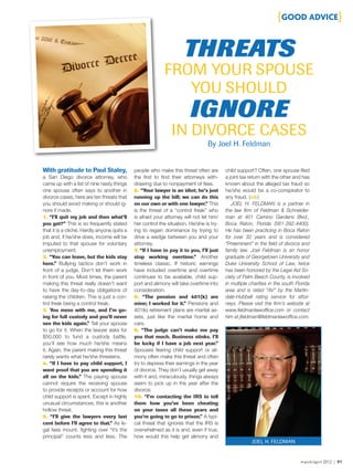 march/april 2012 | 91
{GOOD ADVICE}
With gratitude to Paul Staley,
a San Diego divorce attorney, who
came up with a list of nine nasty things
one spouse often says to another in
divorce cases, here are ten threats that
you should avoid making or should ig-
nore if made.
1. “I’ll quit my job and then what’ll
you get?” This is so frequently stated
that it is a cliché. Hardly anyone quits a
job and, if he/she does, income will be
imputed to that spouse for voluntary
unemployment.
2. “You can leave, but the kids stay
here.” Bullying tactics don’t work in
front of a judge. Don’t let them work
in front of you. Most times, the parent
making this threat really doesn’t want
to have the day-to-day obligations of
raising the children. This is just a con-
trol freak being a control freak.
3. You mess with me, and I’m go-
ing for full custody and you’ll never
see the kids again.” Tell your spouse
to go for it. When the lawyer asks for
$50,000 to fund a custody battle,
you’ll see how much he/she means
it. Again, the parent making this threat
rarely wants what he/she threatens.
4. “If I have to pay child support, I
want proof that you are spending it
all on the kids.” The paying spouse
cannot require the receiving spouse
to provide receipts or account for how
child support is spent. Except in highly
unusual circumstances, this is another
hollow threat.
5. “I’ll give the lawyers every last
cent before I’ll agree to that.” As le-
gal fees mount, fighting over “it’s the
principal” counts less and less. The
people who make this threat often are
the first to find their attorneys with-
drawing due to nonpayment of fees.
6. “Your lawyer is an idiot; he’s just
running up the bill; we can do this
on our own or with one lawyer.” This
is the threat of a “control freak” who
is afraid your attorney will not let him/
her control the situation. He/she is try-
ing to regain dominance by trying to
drive a wedge between you and your
attorney.
7. “If I have to pay it to you, I’ll just
stop working overtime.” Another
timeless classic. If historic earnings
have included overtime and overtime
continues to be available, child sup-
port and alimony will take overtime into
consideration.
8. “The pension and 401(k) are
mine; I worked for it.” Pensions and
401(k) retirement plans are marital as-
sets, just like the marital home and
cars.
9. “The judge can’t make me pay
you that much. Business stinks. I’ll
be lucky if I have a job next year.”
Spouses fearing child support or ali-
mony often make this threat and often
try to depress their earnings in the year
of divorce. They don’t usually get away
with it and, miraculously, things always
seem to pick up in the year after the
divorce.
10. “I’m contacting the IRS to tell
them how you’ve been cheating
on your taxes all these years and
you’re going to go to prison.” A typi-
cal threat that ignores that the IRS is
overwhelmed as it is and, even if true,
how would this help get alimony and
child support? Often, one spouse filed
a joint tax return with the other and has
known about the alleged tax fraud so
he/she would be a co-conspirator to
any fraud. {stb}
JOEL H. FELDMAN is a partner in
the law firm of Feldman & Schneider-
man at 401 Camino Gardens Blvd.,
Boca Raton, Florida (561-392-4400).
He has been practicing in Boca Raton
for over 32 years and is considered
“Preeminent” in the field of divorce and
family law. Joel Feldman is an honor
graduate of Georgetown University and
Duke University School of Law, twice
has been honored by the Legal Aid So-
ciety of Palm Beach County, is involved
in multiple charities in the south Florida
area and is rated “AV” by the Martin-
dale-Hubbell rating service for attor-
neys. Please visit the firm’s website at
www.feldmanlawoffice.com or contact
him at jfeldman@feldmanlawoffice.com.
THREATS
FROM YOUR SPOUSE
YOU SHOULD
IGNORE
IN DIVORCE CASES
JOEL H. FELDMAN
By Joel H. Feldman
 